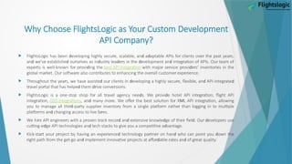 r
Why Choose FlightsLogic as You Custom Development
API Company?
 d r d d r r r
FlightsLogic has been eveloping highly secu e, scalable, an a aptable APIs fo clients ove the past yea s,
d d r d r d r d d r r
an we've establishe ou selves as in ust y lea e s in the evelopment an integ ation of APIs. Ou team of
r r r d
expe ts is well-known fo p ovi ing the r
best API integ ation r r r d r r
with majo se vice p ovi e s' invento ies in the
r r r r r r r
global ma ket. Ou softwa e also cont ibutes to enhancing the ove all custome expe ience.
 r r d r d r d r d
Th oughout the yea s, we have assiste ou clients in eveloping a highly secu e, flexible, an API-integ ate
r r d dr r
t avel po tal that has helpe them ive conve sions.
 r r d r d r
FlightsLogic is a one-stop shop fo all t avel agency nee s. We p ovi e hotel API integ ation, flight API
r
integ ation, r
GDS integ ations d r r r M r
, an many mo e. We offe the best solution fo X L API integ ation, allowing
rd r r r r r r r
you to manage all thi -pa ty supplie invento y f om a single platfo m athe than logging in to multiple
r d r
platfo ms an changing access to live fa es.
 r r r r r rd d d r d r d r
We hi e API enginee s with a p oven t ack eco an extensive knowle ge of thei fiel . Ou evelope s use
d d d
cutting-e ge API technologies an tech stacks to give you a competitive a vantage.
 r r r r d r r d d
Kick-sta t you p oject by having an expe ience technology pa tne on han who can point you own the
r r d r rd r d r
ight path f om the get-go an implement innovative p ojects at affo able ates an of g eat quality.
 