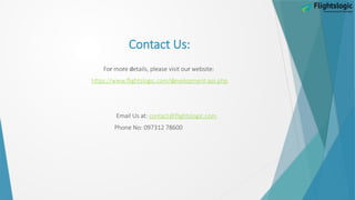 Contact Us:
r r d r
Fo mo e etails, please visit ou website:
https d
://www.flightslogic.com/ evelopment-api.php
Email Us at: contact@flightslogic.com
Phone No: 097312 78600
 