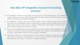 d r r
How oes API integ ation imp ove the booking
r
p ocess?
 r d r r r r r
API integ ation simplifies an accele ates eve y step of the t avel booking p ocess. API integ ation
r r d r r r
imp oves efficiency, accu acy, an use expe ience by allowing seamless connections between va ious
r r r d r d r
t avel technology se vice p ovi e s an platfo ms.
 r d r r r d r r
API integ ation combines ata f om multiple sou ces, such as ai lines, hotels, an ca ental
d d r r d r r
companies. This consoli ate info mation is p esente via a single inte face, allowing use s to access a
d r r r
wi e ange of options without having to navigate multiple best t avel websites. APIs allow use s to
r r
easily compa e multiple t avel options in one place.
 r r d r r r d r r r r
APIs a e vital fo ist ibuting t avel po tal evelopment se vices ac oss multiple platfo ms, ensu ing
d r r r r d r r
seamless connectivity an imp oving t avele accessibility. APIs simplify the t avel ist ibution p ocess
r d r r r d r d r
by acting as inte me ia ies between se vice p ovi e s an platfo ms.
 d r r r r r r r
FlightsLogic stan s out as a valuable pa tne fo t avel companies looking to imp ove thei ope ations
d r r r d d d d r r d d
an custome expe ience. Ou e ication to staying ahea of in ust y t en s an consistently
d r r r r d
elive ing value sets us apa t in the t avel API integ ation lan scape.
 
