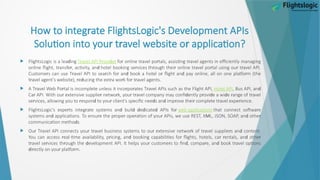 r
How to integ ate FlightsLogic's Development APIs
r r r
Solution into you t avel website o application?
 d
FlightsLogic is a lea ing r r d r
T avel API P ovi e r r r r
fo online t avel po tals, assisting t avel agents in efficiently managing
r r d r r r r r r r
online flight, t ansfe , activity, an hotel booking se vices th ough thei online t avel po tal using ou t avel API.
r r r r d r d r
Custome s can use T avel API to sea ch fo an book a hotel o flight an pay online, all on one platfo m (the
r r d r r r r
t avel agent's website), e ucing the ext a wo k fo t avel agents.
 r r r r r
A T avel Web Po tal is incomplete unless it inco po ates T avel APIs such as the Flight API, Hotel API d
, Bus API, an
r r r r r r d r d d r r
Ca API. With ou extensive supplie netwo k, you t avel company may confi ently p ovi e a wi e ange of t avel
r r d r d d r r r r
se vices, allowing you to espon to you client's specific nee s an imp ove thei complete t avel expe ience.
 r r d d d d d r
FlightsLogic's expe ts integ ate systems an buil e icate APIs fo web applications r
that connect softwa e
d r r r r r M d r
systems an applications. To ensu e the p ope ope ation of you APIs, we use REST, X L, JSON, SOAP, an othe
d
communication metho s.
 r r r r r r r r d
Ou T avel API connects you t avel business systems to ou extensive netwo k of t avel supplie s an content.
r r d r r r d r
You can access eal-time availability, p icing, an booking capabilities fo flights, hotels, ca entals, an othe
r r r d r r d r d r
t avel se vices th ough the evelopment API. It helps you custome s to fin , compa e, an book t avel options
d r r r
i ectly on you platfo m.
 