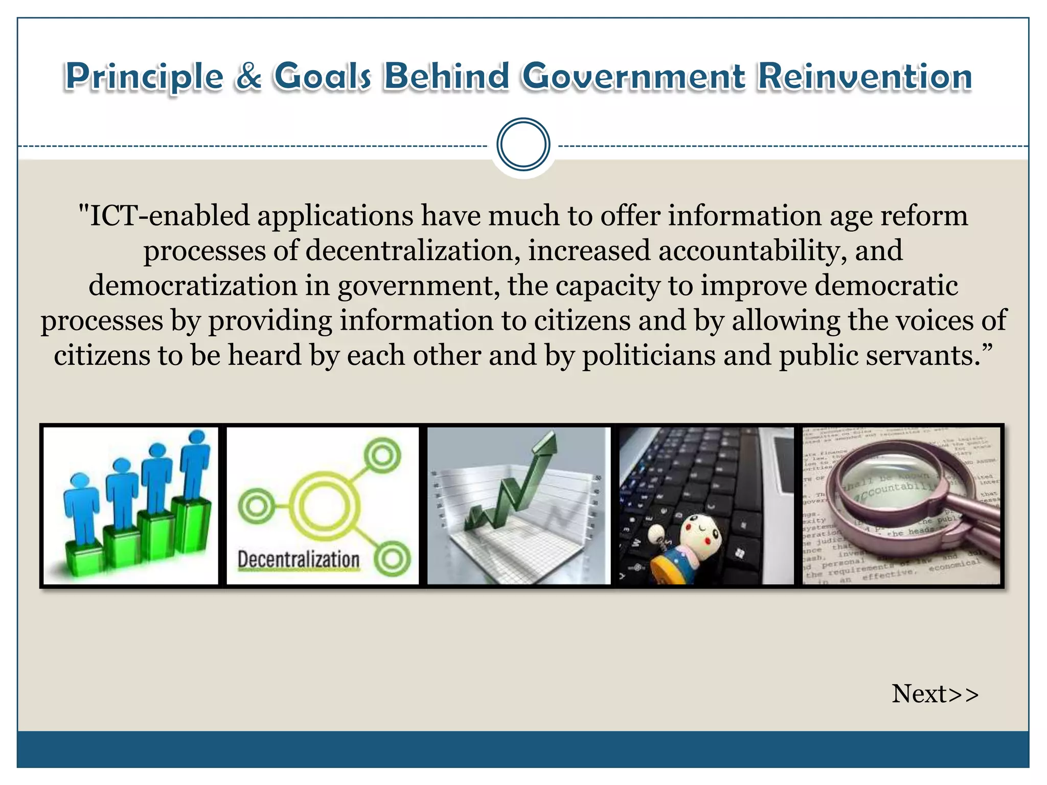"ICT-enabled applications have much to offer information age reform
        processes of decentralization, increased accountability, and
    democratization in government, the capacity to improve democratic
processes by providing information to citizens and by allowing the voices of
 citizens to be heard by each other and by politicians and public servants.”




                                                                  Next>>
 
