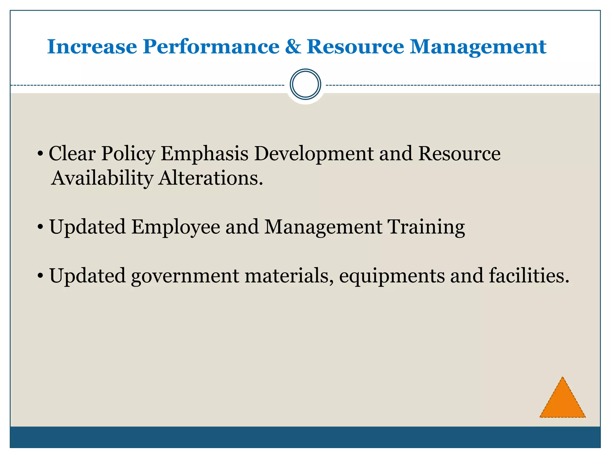 Increase Performance & Resource Management




• Clear Policy Emphasis Development and Resource
  Availability Alterations.

• Updated Employee and Management Training

• Updated government materials, equipments and facilities.
 