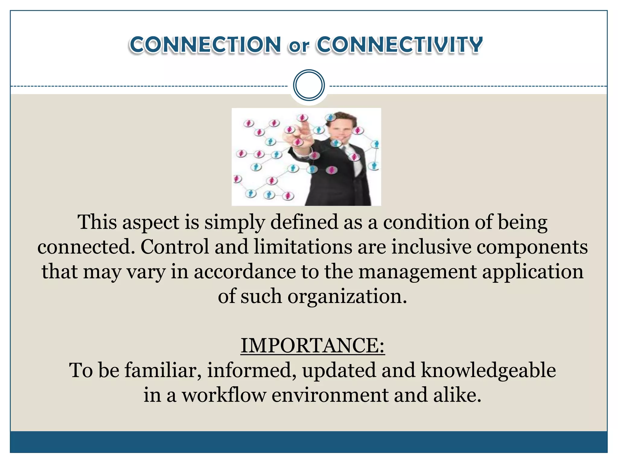 This aspect is simply defined as a condition of being
connected. Control and limitations are inclusive components
that may vary in accordance to the management application
                     of such organization.

                       IMPORTANCE:
   To be familiar, informed, updated and knowledgeable
           in a workflow environment and alike.
 