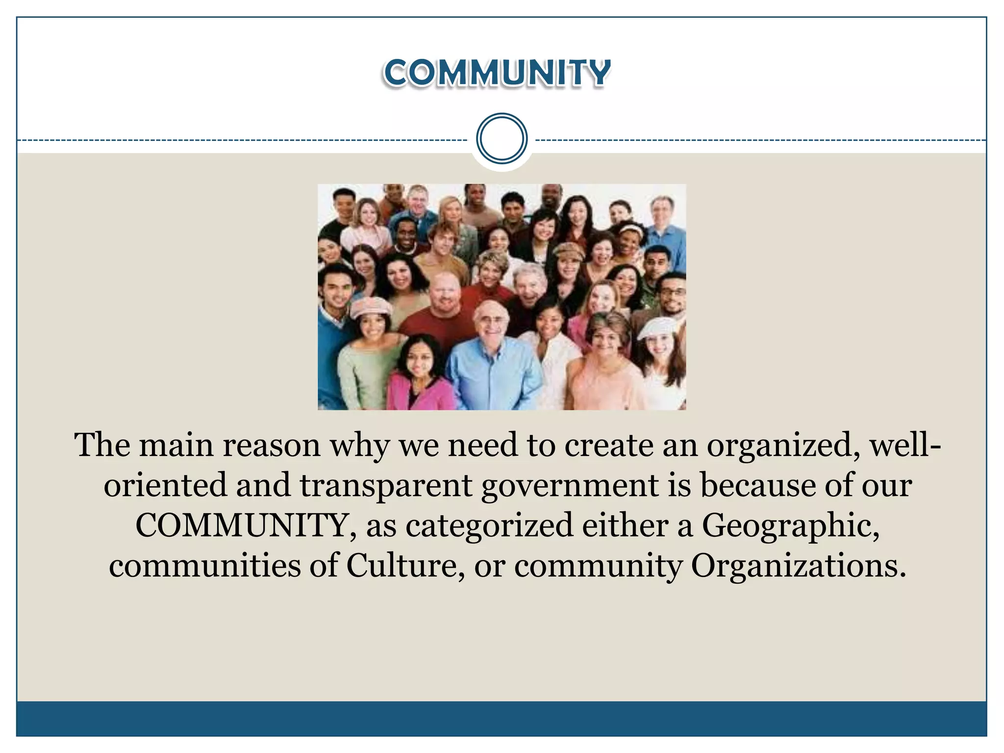 The main reason why we need to create an organized, well-
 oriented and transparent government is because of our
    COMMUNITY, as categorized either a Geographic,
  communities of Culture, or community Organizations.
 
