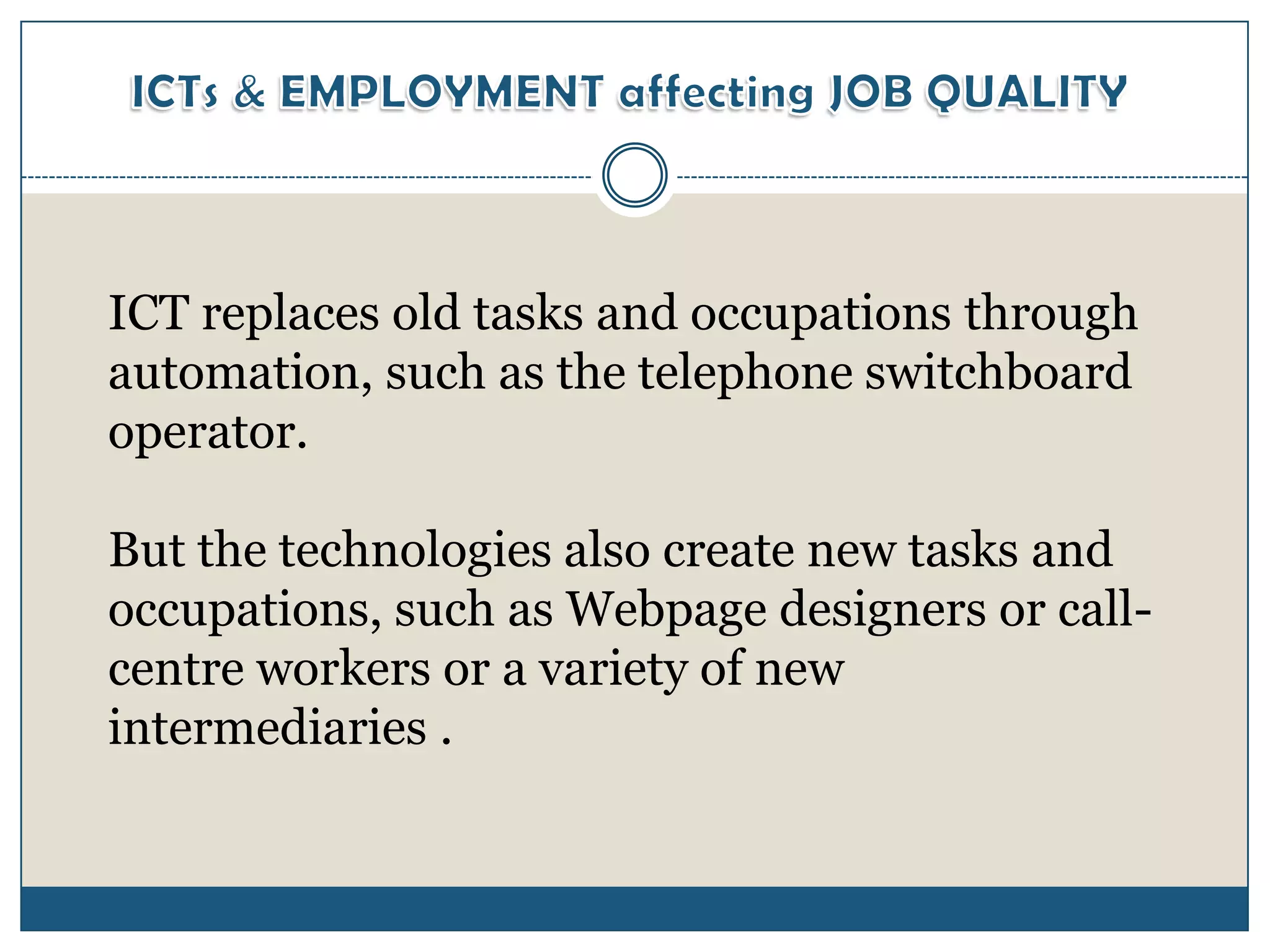 ICT replaces old tasks and occupations through
automation, such as the telephone switchboard
operator.

But the technologies also create new tasks and
occupations, such as Webpage designers or call-
centre workers or a variety of new
intermediaries .
 