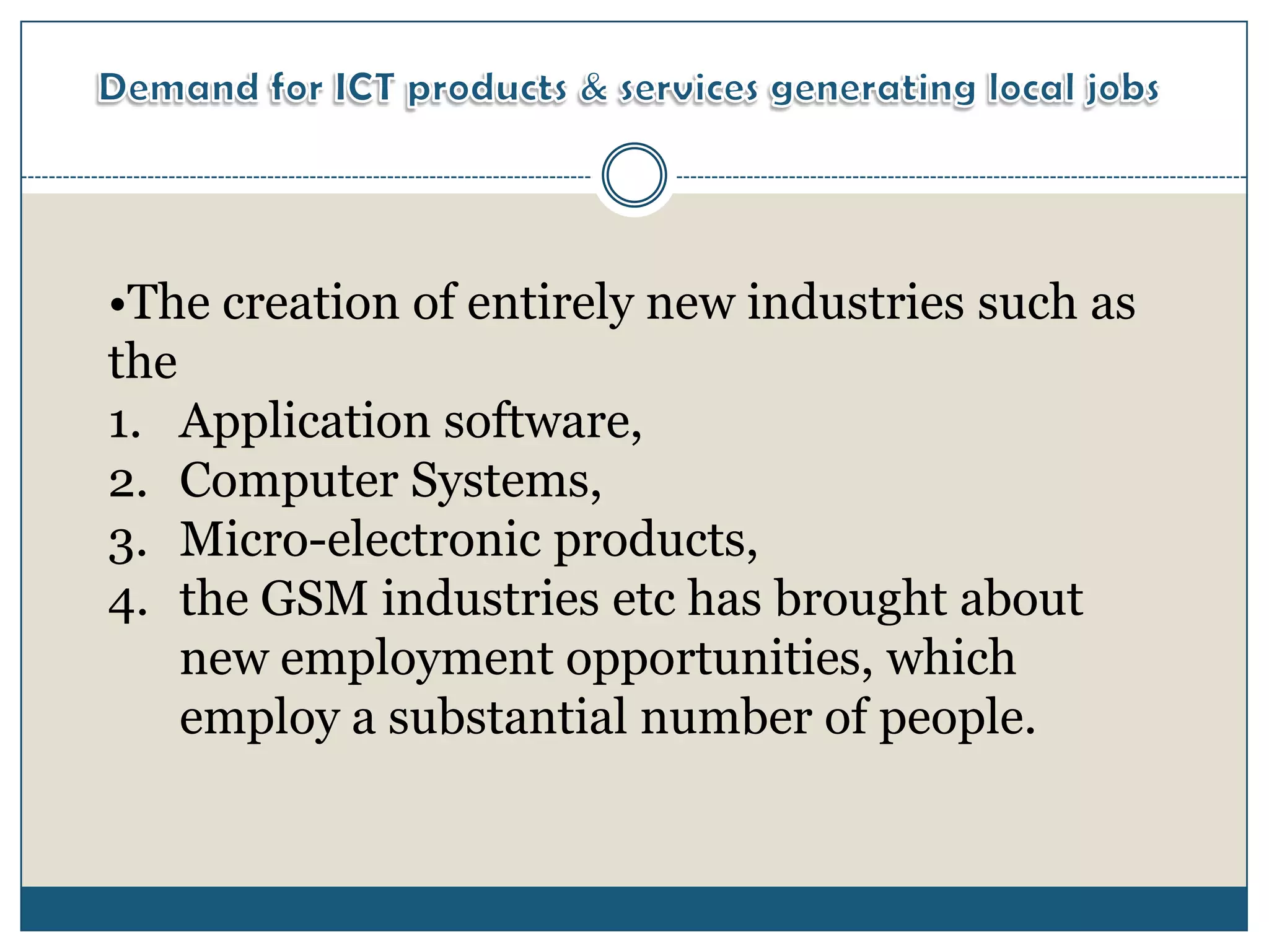 •The creation of entirely new industries such as
the
1. Application software,
2. Computer Systems,
3. Micro-electronic products,
4. the GSM industries etc has brought about
    new employment opportunities, which
    employ a substantial number of people.
 