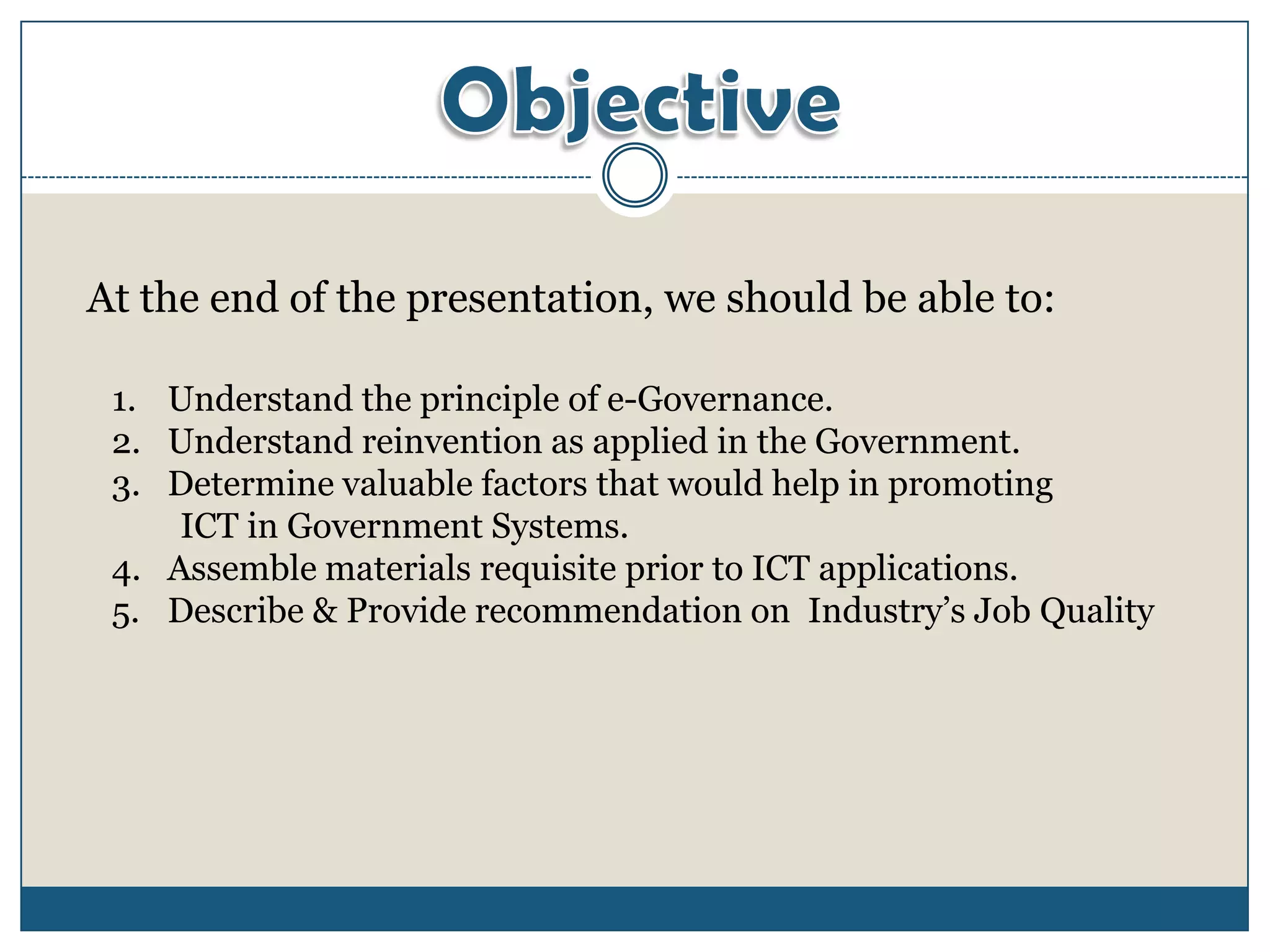 At the end of the presentation, we should be able to:

 1. Understand the principle of e-Governance.
 2. Understand reinvention as applied in the Government.
 3. Determine valuable factors that would help in promoting
     ICT in Government Systems.
 4. Assemble materials requisite prior to ICT applications.
 5. Describe & Provide recommendation on Industry’s Job Quality
 