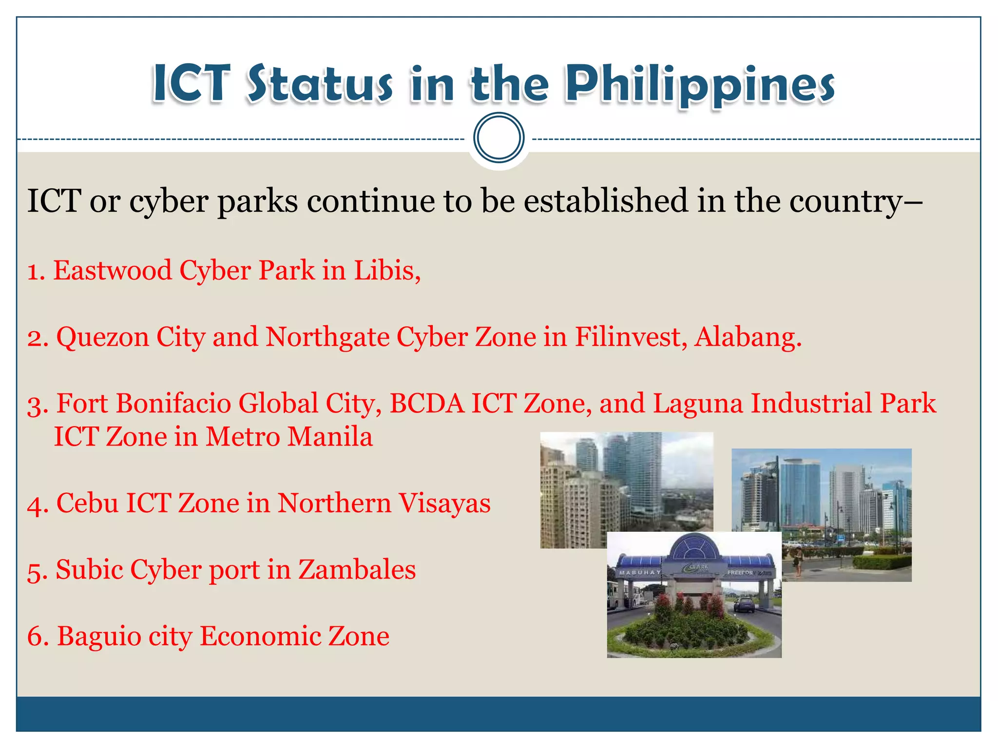 ICT or cyber parks continue to be established in the country–

1. Eastwood Cyber Park in Libis,

2. Quezon City and Northgate Cyber Zone in Filinvest, Alabang.

3. Fort Bonifacio Global City, BCDA ICT Zone, and Laguna Industrial Park
   ICT Zone in Metro Manila

4. Cebu ICT Zone in Northern Visayas

5. Subic Cyber port in Zambales

6. Baguio city Economic Zone
 