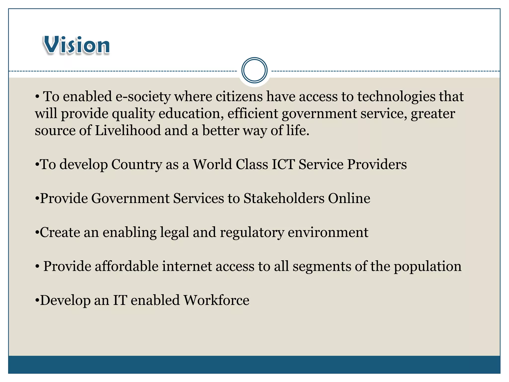 • To enabled e-society where citizens have access to technologies that
will provide quality education, efficient government service, greater
source of Livelihood and a better way of life.

•To develop Country as a World Class ICT Service Providers

•Provide Government Services to Stakeholders Online

•Create an enabling legal and regulatory environment

• Provide affordable internet access to all segments of the population

•Develop an IT enabled Workforce
 