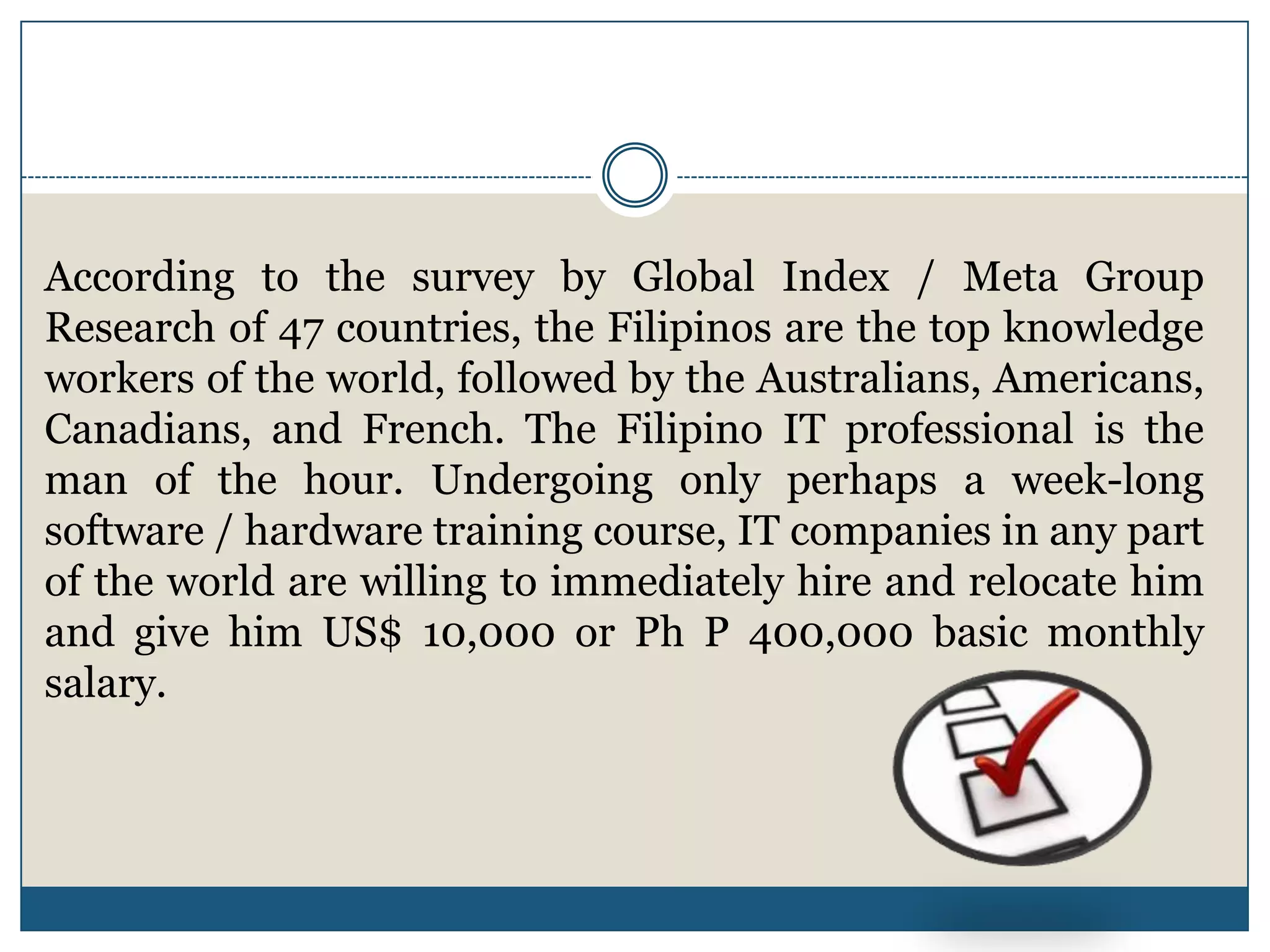 According to the survey by Global Index / Meta Group
Research of 47 countries, the Filipinos are the top knowledge
workers of the world, followed by the Australians, Americans,
Canadians, and French. The Filipino IT professional is the
man of the hour. Undergoing only perhaps a week-long
software / hardware training course, IT companies in any part
of the world are willing to immediately hire and relocate him
and give him US$ 10,000 or Ph P 400,000 basic monthly
salary.
 