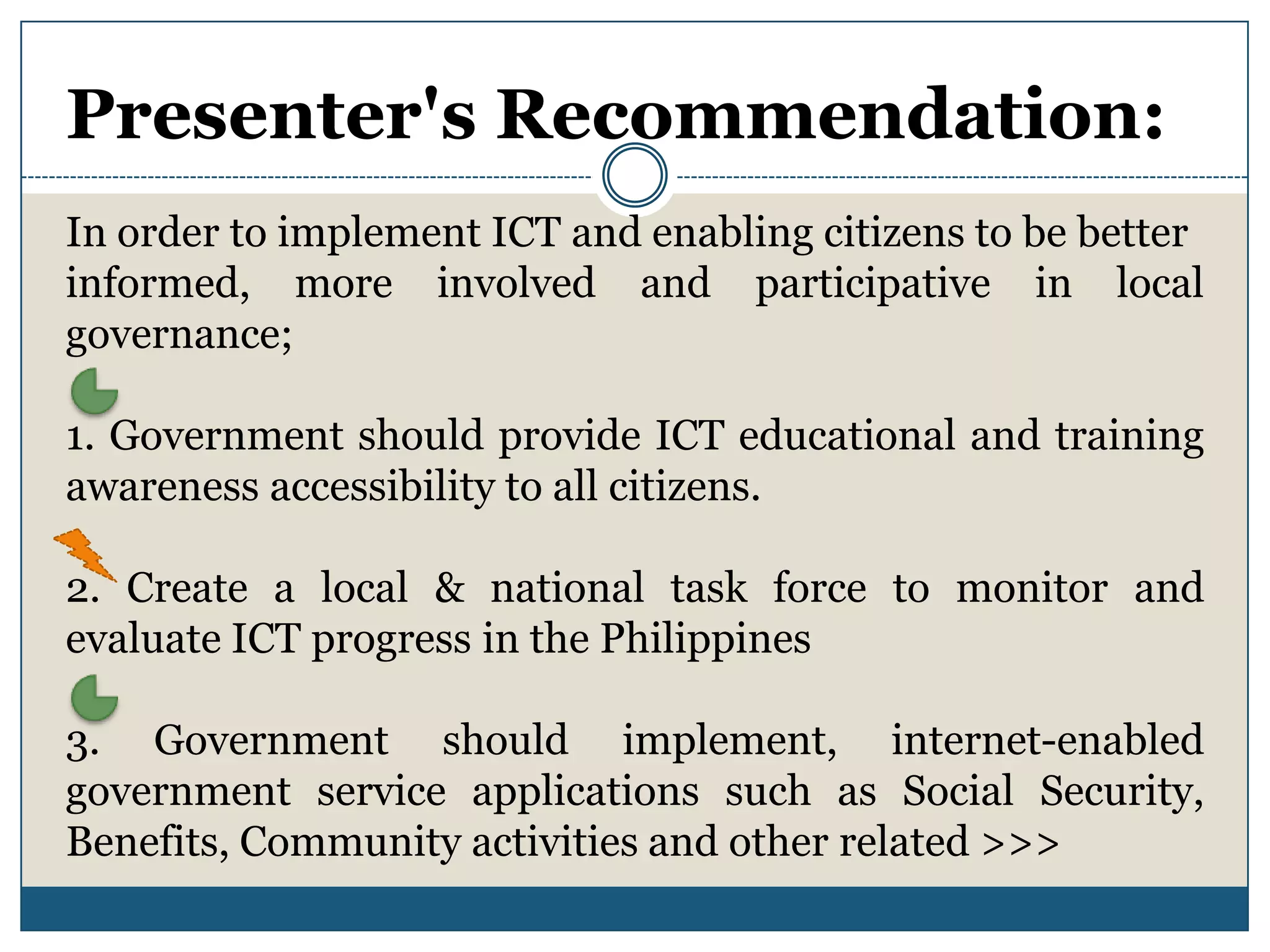 Presenter's Recommendation:
In order to implement ICT and enabling citizens to be better
informed, more involved and participative in local
governance;

1. Government should provide ICT educational and training
awareness accessibility to all citizens.

2. Create a local & national task force to monitor and
evaluate ICT progress in the Philippines

3. Government should implement, internet-enabled
government service applications such as Social Security,
Benefits, Community activities and other related >>>
 