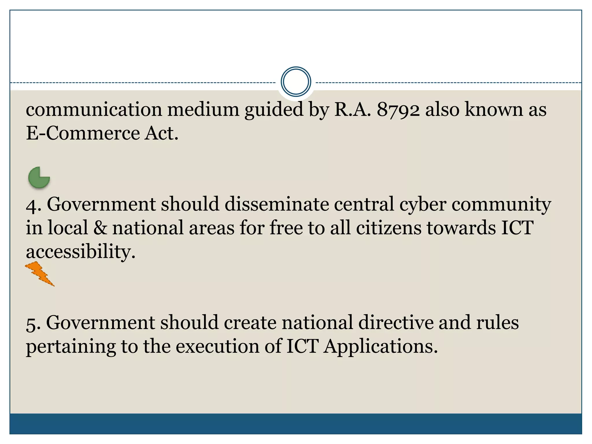communication medium guided by R.A. 8792 also known as
E-Commerce Act.


4. Government should disseminate central cyber community
in local & national areas for free to all citizens towards ICT
accessibility.


5. Government should create national directive and rules
pertaining to the execution of ICT Applications.
 