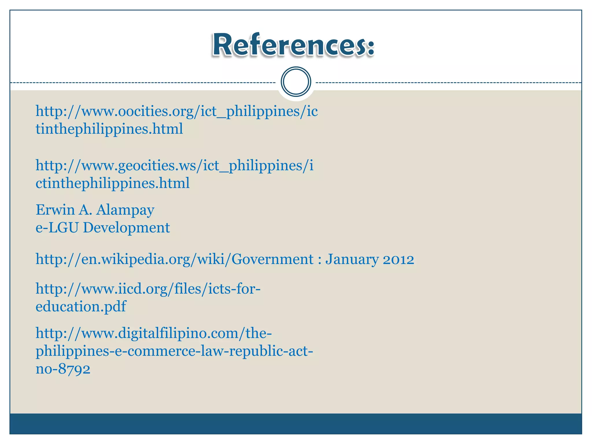 http://www.oocities.org/ict_philippines/ic
tinthephilippines.html

http://www.geocities.ws/ict_philippines/i
ctinthephilippines.html
Erwin A. Alampay
e-LGU Development

http://en.wikipedia.org/wiki/Government : January 2012

http://www.iicd.org/files/icts-for-
education.pdf
http://www.digitalfilipino.com/the-
philippines-e-commerce-law-republic-act-
no-8792
 
