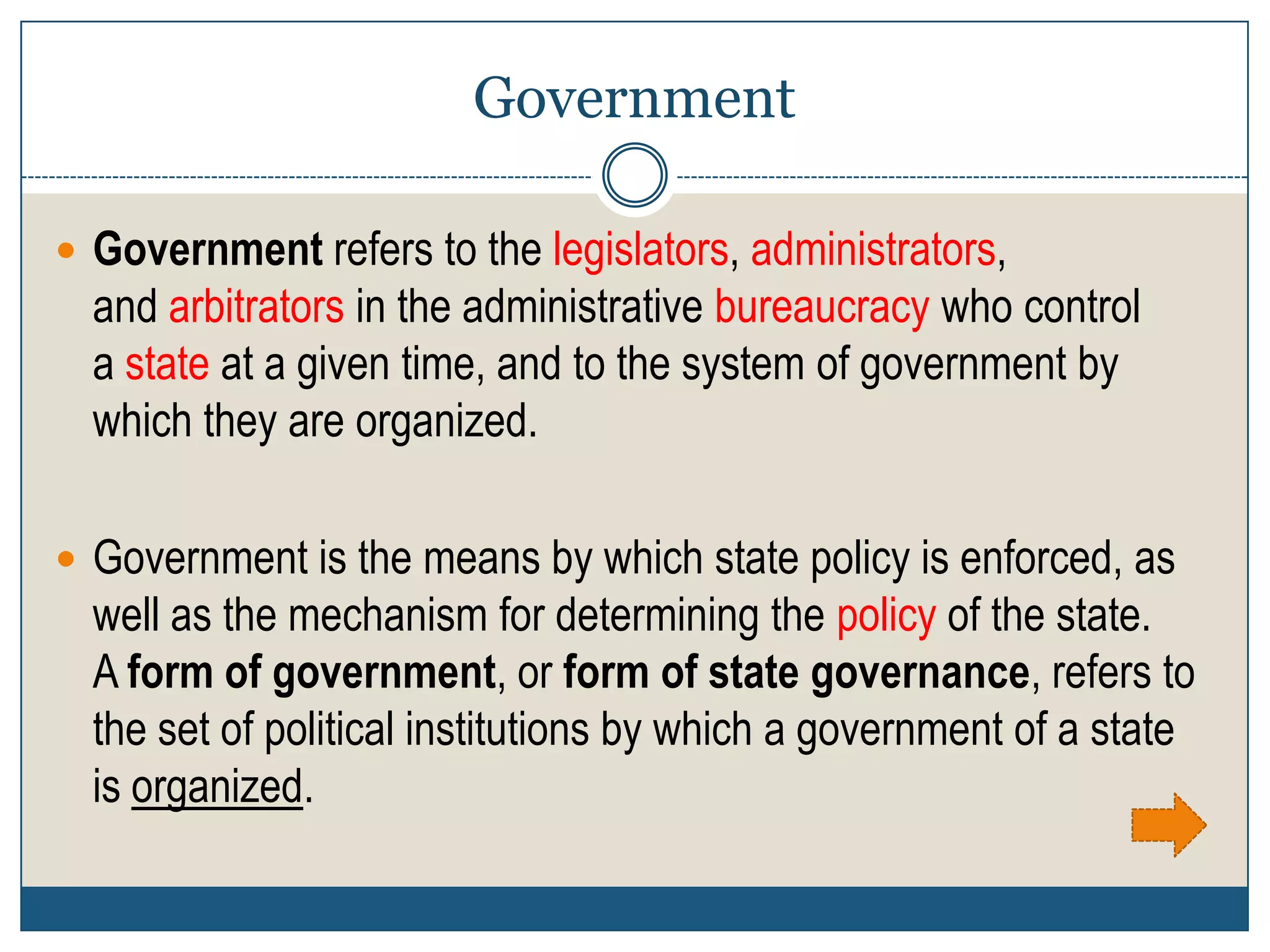 Government

 Government refers to the legislators, administrators,
  and arbitrators in the administrative bureaucracy who control
  a state at a given time, and to the system of government by
  which they are organized.

 Government is the means by which state policy is enforced, as
  well as the mechanism for determining the policy of the state.
  A form of government, or form of state governance, refers to
  the set of political institutions by which a government of a state
  is organized.
 