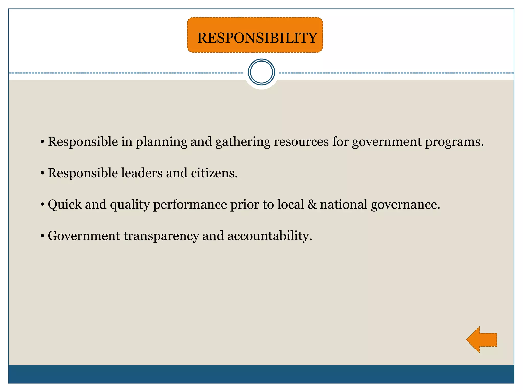RESPONSIBILITY




• Responsible in planning and gathering resources for government programs.

• Responsible leaders and citizens.

• Quick and quality performance prior to local & national governance.

• Government transparency and accountability.
 