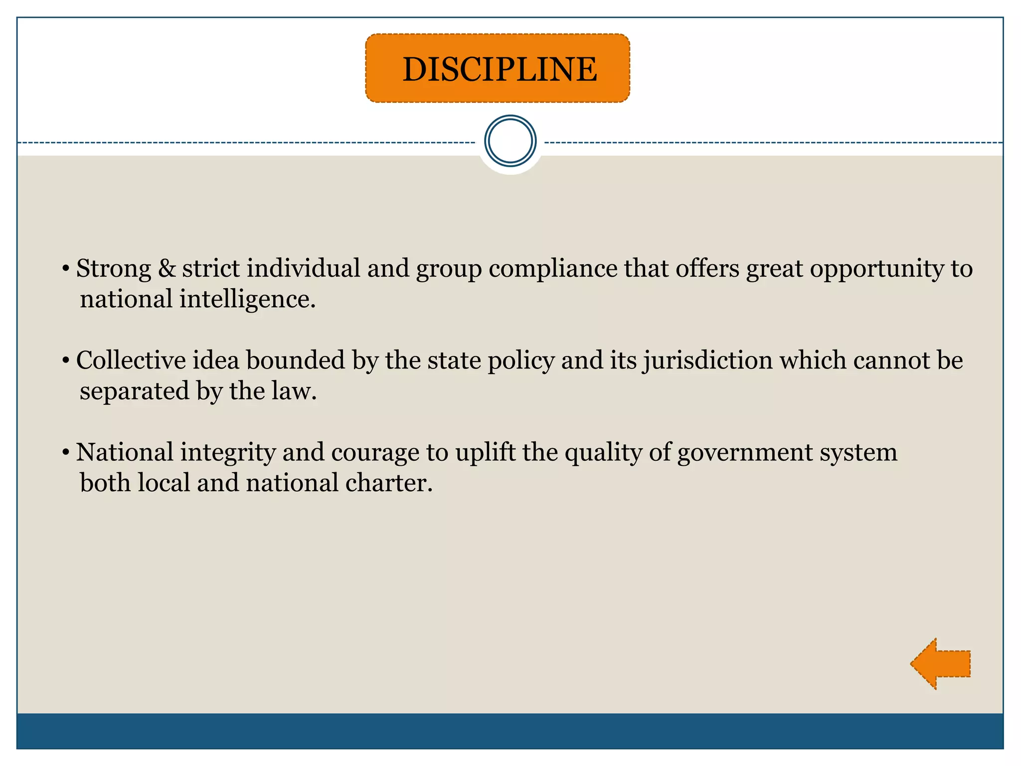 DISCIPLINE




• Strong & strict individual and group compliance that offers great opportunity to
  national intelligence.

• Collective idea bounded by the state policy and its jurisdiction which cannot be
  separated by the law.

• National integrity and courage to uplift the quality of government system
  both local and national charter.
 