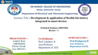Department of Electrical and Electronics Engineering
Department of Electrical and Electronics Engineering
SRI SAIRAM COLLEGE OF ENGINEERING
ANEKAL, BANGALORE -562106
Seminar Title : Development & application of flexible bio battery
integrated to smart devices
PRESENTED BY :-
SAKET RAJ
1SB19EE011
FINAL YEAR
(Acy 2022-23 )
SEMINAR GUIDE :-
Prof Pushparaj H
Asst .Professor
Department of EEE
Technical Seminar (18EES84)
Review - 1
Co-Ordinator
Prof. Lakshmi K
Asst.Professor
Department of EEE
 