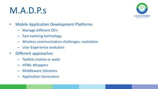 M.A.D.P.s
• Mobile Application Development Platforms
–
–
–
–

Manage different OS’s
Fast evolving technology
Wireless communication challenges, evolutions
User Experience evolution

• Different approaches
–
–
–
–

Toolkits (native or web)
HTML Wrappers
Middleware Solutions
Application Generators

 