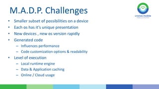 M.A.D.P. Challenges
•
•
•
•

Smaller subset of possibilities on a device
Each os has it’s unique presentation
New devices , new os version rapidly
Generated code
– Influences performance
– Code customization options & readability

• Level of execution
– Local runtime engine
– Data & Application caching
– Online / Cloud usage

 