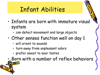Infant Abilities
• Infants are born with immature visual
system
– can detect movement and large objects
• Other senses function well on day 1
– will orient to sounds
– turn away from unpleasant odors
– prefer sweet to sour tastes
• Born with a number of reflex behaviors
 