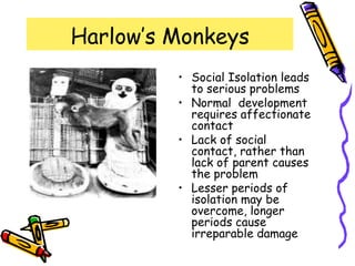 Harlow’s Monkeys
• Social Isolation leads
to serious problems
• Normal development
requires affectionate
contact
• Lack of social
contact, rather than
lack of parent causes
the problem
• Lesser periods of
isolation may be
overcome, longer
periods cause
irreparable damage
 