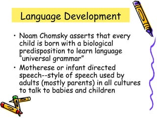 Language Development
• Noam Chomsky asserts that every
child is born with a biological
predisposition to learn language
“universal grammar”
• Motherese or infant directed
speech--style of speech used by
adults (mostly parents) in all cultures
to talk to babies and children
 
