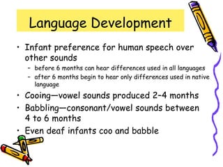Language Development
• Infant preference for human speech over
other sounds
– before 6 months can hear differences used in all languages
– after 6 months begin to hear only differences used in native
language
• Cooing—vowel sounds produced 2–4 months
• Babbling—consonant/vowel sounds between
4 to 6 months
• Even deaf infants coo and babble
 