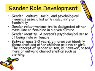 Gender Role Development
• Gender—cultural, social, and psychological
meanings associated with masculinity or
femininity
• Gender roles—various traits designated either
masculine or feminine in a given culture
• Gender identity—A person’s psychological sense
of being male or female
• Between ages 2-3 years, children can identify
themselves and other children as boys or girls.
The concept of gender or sex, is, however, based
more on outward characteristics such as
clothing.
 