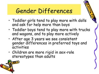 Gender Differences
• Toddler girls tend to play more with dolls
and ask for help more than boys
• Toddler boys tend to play more with trucks
and wagons, and to play more actively
• After age 3 years we see consistent
gender differences in preferred toys and
activities
• Children are more rigid in sex-role
stereotypes than adults
 