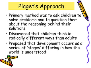 Piaget’s Approach
• Primary method was to ask children to
solve problems and to question them
about the reasoning behind their
solutions
• Discovered that children think in
radically different ways than adults
• Proposed that development occurs as a
series of ‘stages’ differing in how the
world is understood
 