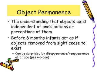 Object Permanence
• The understanding that objects exist
independent of one’s actions or
perceptions of them
• Before 6 months infants act as if
objects removed from sight cease to
exist
– Can be surprised by disappearance/reappearance
of a face (peek-a-boo)
 