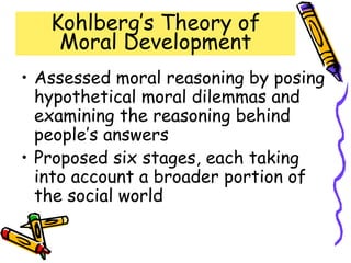 Kohlberg’s Theory of
Moral Development
• Assessed moral reasoning by posing
hypothetical moral dilemmas and
examining the reasoning behind
people’s answers
• Proposed six stages, each taking
into account a broader portion of
the social world
 