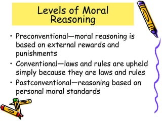 Levels of Moral
Reasoning
• Preconventional—moral reasoning is
based on external rewards and
punishments
• Conventional—laws and rules are upheld
simply because they are laws and rules
• Postconventional—reasoning based on
personal moral standards
 