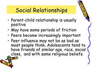 Social Relationships
• Parent-child relationship is usually
positive
• May have some periods of friction
• Peers become increasingly important
• Peer influence may not be as bad as
most people think. Adolescents tend to
have friends of similar age, race, social
class, and with same religious beliefs.
 