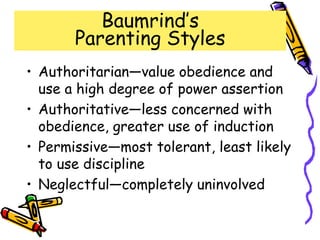 Baumrind’s
Parenting Styles
• Authoritarian—value obedience and
use a high degree of power assertion
• Authoritative—less concerned with
obedience, greater use of induction
• Permissive—most tolerant, least likely
to use discipline
• Neglectful—completely uninvolved
 