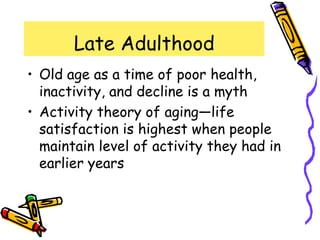 Late Adulthood
• Old age as a time of poor health,
inactivity, and decline is a myth
• Activity theory of aging—life
satisfaction is highest when people
maintain level of activity they had in
earlier years
 