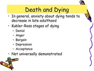 Death and Dying
• In general, anxiety about dying tends to
decrease in late adulthood
• Kubler-Ross stages of dying
– Denial
– Anger
– Bargain
– Depression
– Acceptance
• Not universally demonstrated
 