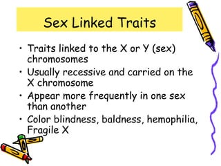 Sex Linked Traits
• Traits linked to the X or Y (sex)
chromosomes
• Usually recessive and carried on the
X chromosome
• Appear more frequently in one sex
than another
• Color blindness, baldness, hemophilia,
Fragile X
 