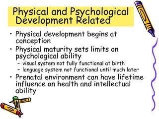 Physical and Psychological
Development Related
• Physical development begins at
conception
• Physical maturity sets limits on
psychological ability
– visual system not fully functional at birth
– language system not functional until much later
• Prenatal environment can have lifetime
influence on health and intellectual
ability
 
