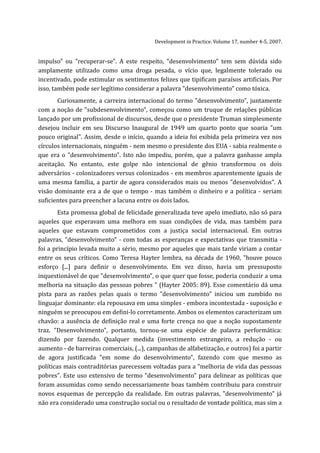 Development in Practice. Volume 17, number 4-5, 2007.


impulso" ou "recuperar-se". A este respeito, "desenvolvimento" tem sem dúvida sido
amplamente utilizado como uma droga pesada, o vício que, legalmente tolerado ou
incentivado, pode estimular os sentimentos felizes que tipificam paraísos artificiais. Por
isso, também pode ser legítimo considerar a palavra "desenvolvimento" como tóxica.
       Curiosamente, a carreira internacional do termo "desenvolvimento", juntamente
com a noção de "subdesenvolvimento", começou como um truque de relações públicas
lançado por um profissional de discursos, desde que o presidente Truman simplesmente
desejou incluir em seu Discurso Inaugural de 1949 um quarto ponto que soaria "um
pouco original". Assim, desde o início, quando a ideia foi exibida pela primeira vez nos
círculos internacionais, ninguém - nem mesmo o presidente dos EUA - sabia realmente o
que era o "desenvolvimento". Isto não impediu, porém, que a palavra ganhasse ampla
aceitação. No entanto, este golpe não intencional de gênio transformou os dois
adversários - colonizadores versus colonizados - em membros aparentemente iguais de
uma mesma família, a partir de agora considerados mais ou menos "desenvolvidos". A
visão dominante era a de que o tempo - mas também o dinheiro e a política - seriam
suficientes para preencher a lacuna entre os dois lados.
        Esta promessa global de felicidade generalizada teve apelo imediato, não só para
aqueles que esperavam uma melhora em suas condições de vida, mas também para
aqueles que estavam comprometidos com a justiça social internacional. Em outras
palavras, "desenvolvimento" - com todas as esperanças e expectativas que transmitia -
foi a princípio levada muito a sério, mesmo por aqueles que mais tarde viriam a contar
entre os seus críticos. Como Teresa Hayter lembra, na década de 1960, "houve pouco
esforço [...] para definir o desenvolvimento. Em vez disso, havia um pressuposto
inquestionável de que "desenvolvimento", o que quer que fosse, poderia conduzir a uma
melhoria na situação das pessoas pobres " (Hayter 2005: 89). Esse comentário dá uma
pista para as razões pelas quais o termo "desenvolvimento" iniciou um zumbido no
linguajar dominante: ela repousava em uma simples - embora incontestada - suposição e
ninguém se preocupou em defini-lo corretamente. Ambos os elementos caracterizam um
chavão: a ausência de definição real e uma forte crença no que a noção supostamente
traz. "Desenvolvimento", portanto, tornou-se uma espécie de palavra performática:
dizendo por fazendo. Qualquer medida (investimento estrangeiro, a redução - ou
aumento - de barreiras comerciais, (...), campanhas de alfabetização, e outros) foi a partir
de agora justificada "em nome do desenvolvimento", fazendo com que mesmo as
políticas mais contraditórias parecessem voltadas para a "melhoria de vida das pessoas
pobres". Este uso extensivo de termo "desenvolvimento" para delinear as políticas que
foram assumidas como sendo necessariamente boas também contribuiu para construir
novos esquemas de percepção da realidade. Em outras palavras, "desenvolvimento" já
não era considerado uma construção social ou o resultado de vontade política, mas sim a
 