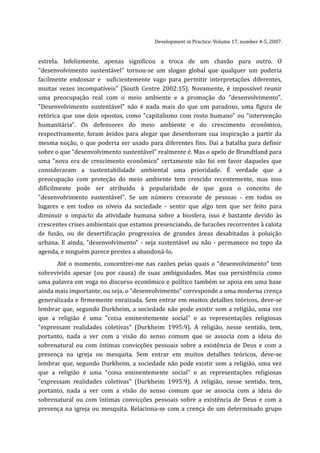Development in Practice. Volume 17, number 4-5, 2007.


estrela. Infelizmente, apenas significou a troca de um chavão para outro. O
"desenvolvimento sustentável" tornou-se um slogan global que qualquer um poderia
facilmente endossar e suficientemente vago para permitir interpretações diferentes,
muitas vezes incompatíveis" (South Centre 2002:15). Novamente, é impossível reunir
uma preocupação real com o meio ambiente e a promoção do "desenvolvimento".
"Desenvolvimento sustentável" não é nada mais do que um paradoxo, uma figura de
retórica que une dois opostos, como "capitalismo com rosto humano" ou "intervenção
humanitária". Os defensores do meio ambiente e do crescimento econômico,
respectivamente, foram ávidos para alegar que desenhoram sua inspiração a partir da
mesma noção, o que poderia ser usado para diferentes fins. Daí a batalha para definir
sobre o que "desenvolvimento sustentável" realmente é. Mas o apelo de Brundtland para
uma "nova era de crescimento econômico" certamente não foi em favor daqueles que
consideraram a sustentabilidade ambiental uma prioridade. É verdade que a
preocupação com proteção do meio ambiente tem crescido recentemente, mas isso
dificilmente pode ser atribuído à popularidade de que goza o conceito de
"desenvolvimento sustentável". Se um número crescente de pessoas - em todos os
lugares e em todos os níveis da sociedade - sentir que algo tem que ser feito para
diminuir o impacto da atividade humana sobre a biosfera, isso é bastante devido às
crescentes crises ambientais que estamos presenciando, de furacões recorrentes à calota
de fusão, ou de desertificação progressiva de grandes áreas desabitadas à poluição
urbana. E ainda, "desenvolvimento" - seja sustentável ou não - permanece no topo da
agenda, e ninguém parece prestes a abandoná-lo.
      Até o momento, concentrei-me nas razões pelas quais o "desenvolvimento" tem
sobrevivido apesar (ou por causa) de suas ambiguidades. Mas sua persistência como
uma palavra em voga no discurso econômico e político também se apoia em uma base
ainda mais importante, ou seja, o "desenvolvimento" corresponde a uma moderna crença
generalizada e firmemente enraizada. Sem entrar em muitos detalhes teóricos, deve-se
lembrar que, segundo Durkheim, a sociedade não pode existir sem a religião, uma vez
que a religião é uma "coisa eminentemente social" e as representações religiosas
"expressam realidades coletivas" (Durkheim 1995:9). A religião, nesse sentido, tem,
portanto, nada a ver com a visão do senso comum que se associa com a ideia do
sobrenatural ou com íntimas convicções pessoais sobre a existência de Deus e com a
presença na igreja ou mesquita. Sem entrar em muitos detalhes teóricos, deve-se
lembrar que, segundo Durkheim, a sociedade não pode existir sem a religião, uma vez
que a religião é uma "coisa eminentemente social" e as representações religiosas
"expressam realidades coletivas" (Durkheim 1995:9). A religião, nesse sentido, tem,
portanto, nada a ver com a visão do senso comum que se associa com a ideia do
sobrenatural ou com íntimas convicções pessoais sobre a existência de Deus e com a
presença na igreja ou mesquita. Relaciona-se com a crença de um determinado grupo
 