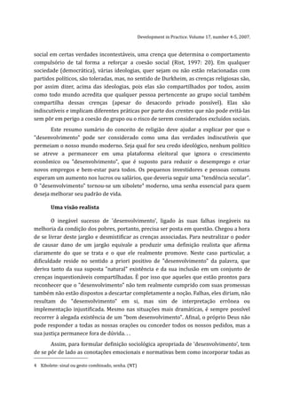 Development in Practice. Volume 17, number 4-5, 2007.


social em certas verdades incontestáveis, uma crença que determina o comportamento
compulsório de tal forma a reforçar a coesão social (Rist, 1997: 20). Em qualquer
sociedade (democrática), várias ideologias, quer sejam ou não estão relacionadas com
partidos políticos, são toleradas, mas, no sentido de Durkheim, as crenças religiosas são,
por assim dizer, acima das ideologias, pois elas são compartilhados por todos, assim
como todo mundo acredita que qualquer pessoa pertencente ao grupo social também
compartilha dessas crenças (apesar do desacordo privado possível). Elas são
indiscutíveis e implicam diferentes práticas por parte dos crentes que não pode evitá-las
sem pôr em perigo a coesão do grupo ou o risco de serem considerados excluídos sociais.
       Este resumo sumário do conceito de religião deve ajudar a explicar por que o
"desenvolvimento" pode ser considerado como uma das verdades indiscutíveis que
permeiam o nosso mundo moderno. Seja qual for seu credo ideológico, nenhum político
se atreve a permanecer em uma plataforma eleitoral que ignora o crescimento
econômico ou "desenvolvimento", que é suposto para reduzir o desemprego e criar
novos empregos e bem-estar para todos. Os pequenos investidores e pessoas comuns
esperam um aumento nos lucros ou salários, que deveria seguir uma "tendência secular".
O "desenvolvimento" tornou-se um xibolete4 moderno, uma senha essencial para quem
deseja melhorar seu padrão de vida.

        Uma visão realista

        O inegável sucesso de 'desenvolvimento', ligado às suas falhas inegáveis na
melhoria da condição dos pobres, portanto, precisa ser posta em questão. Chegou a hora
de se livrar deste jargão e desmistificar as crenças associadas. Para neutralizar o poder
de causar dano de um jargão equivale a produzir uma definição realista que afirma
claramente do que se trata e o que ele realmente promove. Neste caso particular, a
dificuldade reside no sentido a priori positivo de "desenvolvimento" da palavra, que
deriva tanto da sua suposta "natural" existência e da sua inclusão em um conjunto de
crenças inquestionáveis compartilhadas. É por isso que aqueles que estão prontos para
reconhecer que o "desenvolvimento" não tem realmente cumprido com suas promessas
também não estão dispostos a descartar completamente a noção. Falhas, eles diriam, não
resultam do "desenvolvimento" em si, mas sim de interpretação errônea ou
implementação injustificada. Mesmo nas situações mais dramáticas, é sempre possível
recorrer à alegada existência de um "bom desenvolvimento". Afinal, o próprio Deus não
pode responder a todas as nossas orações ou conceder todos os nossos pedidos, mas a
sua justiça permanece fora de dúvida. . .
       Assim, para formular definição sociológica apropriada de 'desenvolvimento', tem
de se pôr de lado as conotações emocionais e normativas bem como incorporar todas as

4 Xibolete: sinal ou gesto combinado, senha. (NT)
 