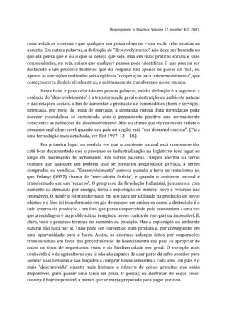 Development in Practice. Volume 17, number 4-5, 2007.


características externas - que qualquer um possa observar - que estão relacionadas ao
assunto. Em outras palavras, a definição de "desenvolvimento" não deve ser baseada no
que ela pensa que é ou o que se deseja que seja, mas em reais práticas sociais e suas
consequências, ou seja, coisas que qualquer pessoa pode identificar. O que precisa ser
destacado é um processo histórico que diz respeito não apenas os países do 'Sul', ou
apenas as operações realizadas sob a égide da "cooperação para o desenvolvimento", que
começou cerca de dois séculos atrás, e continuamente transforma o nosso mundo.
       Nesta base, e para colocá-lo em poucas palavras, minha definição é a seguinte: a
essência do "desenvolvimento" é a transformação geral e destruição do ambiente natural
e das relações sociais, a fim de aumentar a produção de commodities (bens e serviços)
orientada, por meio de troca de mercado, a demanda efetiva. Esta formulação pode
parecer escandalosa se comparada com o pensamento positivo que normalmente
caracteriza as definições de 'desenvolvimento'. Mas eu afirmo que ele realmente reflete o
processo real observável quando um país ou região está "em desenvolvimento". (Para
uma formulação mais detalhada, ver Rist 1997: 12 – 18.)
        Em primeiro lugar, na medida em que o ambiente natural está comprometido,
está bem documentado que o processo de industrialização na Inglaterra teve lugar ao
longo do movimento de fechamento. Em outras palavras, campos abertos ou terras
comuns que qualquer um poderia usar se tornaram propriedade privada, a serem
compradas ou vendidas. "Desenvolvimento" começa quando a terra se transforma no
que Polanyi (1957) chama de "mercadoria fictícia", e quando o ambiente natural é
transformado em um "recurso". O progresso da Revolução Industrial, juntamente com
aumento da demanda por energia, levou à exploração de mineral novo e recursos não
renováveis. O minério foi transformado em aço para ser utilizado na produção de novos
objetos e o óleo foi transformado em gás de escape: em ambos os casos, a destruição é o
lado inverso da produção - um fato que passa despercebido pelo economista - uma vez
que a reciclagem é ou problemática (exigindo novos custos de energia) ou impossível. E,
claro, todo o processo termina no aumento da poluição. Mas a exploração do ambiente
natural não para por aí. Tudo pode ser convertido num produto e, por conseguinte, em
uma oportunidade para o lucro. Assim, os enormes esforços feitos por corporações
transnacionais em favor dos procedimentos de licenciamento são para se apropriar de
todos os tipos de organismos vivos e da biodiversidade em geral. O exemplo mais
conhecido é o de agricultores que já não são capazes de usar parte da safra anterior para
semear suas lavouras e são forçados a comprar novas sementes a cada ano. Um país é o
mais "desenvolvido" quanto mais limitado o número de coisas gratuitas que estão
disponíveis: para passar uma tarde na praia, ir pescar, ou desfrutar de esqui cross-
country é hoje impossível, a menos que se esteja preparado para pagar por isso.
 