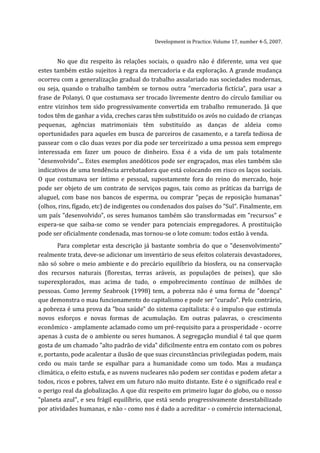 Development in Practice. Volume 17, number 4-5, 2007.


       No que diz respeito às relações sociais, o quadro não é diferente, uma vez que
estes também estão sujeitos à regra da mercadoria e da exploração. A grande mudança
ocorreu com a generalização gradual do trabalho assalariado nas sociedades modernas,
ou seja, quando o trabalho também se tornou outra "mercadoria fictícia", para usar a
frase de Polanyi. O que costumava ser trocado livremente dentro do círculo familiar ou
entre vizinhos tem sido progressivamente convertida em trabalho remunerado. Já que
todos têm de ganhar a vida, creches caras têm substituído os avós no cuidado de crianças
pequenas, agências matrimoniais têm substituído as danças de aldeia como
oportunidades para aqueles em busca de parceiros de casamento, e a tarefa tediosa de
passear com o cão duas vezes por dia pode ser terceirizado a uma pessoa sem emprego
interessada em fazer um pouco de dinheiro. Essa é a vida de um país totalmente
"desenvolvido"... Estes exemplos anedóticos pode ser engraçados, mas eles também são
indicativos de uma tendência arrebatadora que está colocando em risco os laços sociais.
O que costumava ser íntimo e pessoal, supostamente fora do reino do mercado, hoje
pode ser objeto de um contrato de serviços pagos, tais como as práticas da barriga de
aluguel, com base nos bancos de esperma, ou comprar "peças de reposição humanas"
(olhos, rins, fígado, etc) de indigentes ou condenados dos países do "Sul". Finalmente, em
um país "desenvolvido", os seres humanos também são transformadas em "recursos" e
espera-se que saiba-se como se vender para potenciais empregadores. A prostituição
pode ser oficialmente condenada, mas tornou-se o lote comum: todos estão à venda.
       Para completar esta descrição já bastante sombria do que o "desenvolvimento"
realmente trata, deve-se adicionar um inventário de seus efeitos colaterais devastadores,
não só sobre o meio ambiente e do precário equilíbrio da biosfera, ou na conservação
dos recursos naturais (florestas, terras aráveis, as populações de peixes), que são
superexplorados, mas acima de tudo, o empobrecimento contínuo de milhões de
pessoas. Como Jeremy Seabrook (1998) tem, a pobreza não é uma forma de "doença"
que demonstra o mau funcionamento do capitalismo e pode ser "curado". Pelo contrário,
a pobreza é uma prova da "boa saúde" do sistema capitalista: é o impulso que estimula
novos esforços e novas formas de acumulação. Em outras palavras, o crescimento
econômico - amplamente aclamado como um pré-requisito para a prosperidade - ocorre
apenas à custa de o ambiente ou seres humanos. A segregação mundial é tal que quem
gosta de um chamado "alto padrão de vida" dificilmente entra em contato com os pobres
e, portanto, pode acalentar a ilusão de que suas circunstâncias privilegiadas podem, mais
cedo ou mais tarde se espalhar para a humanidade como um todo. Mas a mudança
climática, o efeito estufa, e as nuvens nucleares não podem ser contidas e podem afetar a
todos, ricos e pobres, talvez em um futuro não muito distante. Este é o significado real e
o perigo real da globalização. A que diz respeito em primeiro lugar do globo, ou o nosso
"planeta azul", e seu frágil equilíbrio, que está sendo progressivamente desestabilizado
por atividades humanas, e não - como nos é dado a acreditar - o comércio internacional,
 