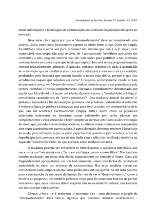 Development in Practice. Volume 17, number 4-5, 2007.


novas informações e tecnologias de comunicação, ou contínuas negociações de ações no
mercado.
        Deve estar claro agora por que o "desenvolvimento" deve ser considerado uma
palavra tóxica, como meio jocosamente sugeriu no início deste artigo. Como um jargão,
foi utilizado uma e outra vez para promover um sistema que não é nem viável, nem
sustentável, nem preparado para se viver. Os (substanciais) benefícios que ainda são
conferidos a uma pequena minoria não são suficientes para justificar a sua aceitação
contínua tendo em conta os perigos letais que implica. Isto está sendo progressivamente,
embora relutantemente, admitido. A questão, portanto, mantém-se: dada a quantidade
de informação que os cientistas reuniram sobre múltiplos riscos naturais (na verdade,
produzidos pelo homem) que podem invadir a nossa vida diária, porque é que não
acreditamos naquilo que sabemos ser certo? A resposta, provavelmente, reside no fato
de que nossa crença em "desenvolvimento" ainda é muito forte para ser prejudicada pela
certeza científica. O nosso comportamento coletivo é estranhamente determinado por
aquilo que Lévy-Bruhl, há quase um século, descrevia como a "mentalidade pré-lógica"
considerada característica de "povos primitivos"! Uma mudança radical da mente é,
portanto, necessária a fim de antecipar possíveis - ou prováveis - catástrofes. A idéia não
é reviver a figura do profeta da desgraça, mas para levar a catástrofe iminente tão a sério
que não vai acontecer eventualmente (Dupuy 2002): assim como os japoneses
antecipam terremotos ou tsunamis, tomar catástrofes por certo, adaptar seu
comportamento a essa convicção e fazer cumprir as normas anti-sísmicas de construção
de modo que, quando os terremotos ocorrem, as vítimas sejam mínimas em comparação
com o que aconteceria em outros países. A partir de então, devemos recorrer à heurística
do medo, para antecipar o que se pode experimentar quando o pior acontece, a fim de
impedir que isso aconteça, em vez de nos iludir com a idéia não verificada, implícita na
noção de "desenvolvimento", de que as coisas serão melhores amanhã.
       A mudança poderia ser concebível se lembrássemos a sabedoria ameríndia, que
nos ensina que "nós mantemos a Terra em confiança para os nossos filhos". Mas também
envolve mudanças em nossa vida diária, especialmente no hemisfério Norte. Estas são
frequentemente apresentados, em um tom moralista, como uma forma de reivindicar
austeridade ou como um processo de racionamento. Mas estas medidas devem ser
consideradas como implicando não uma perda, mas sim um ganho: há um lado positivo
para a restauração de um senso de limites. Em vez de ver o "desenvolvimento" como a
história do progresso, nós também podemos olhar para ele como uma história de perdas
sucessivas - que, mais uma vez, dizem respeito não só ao ambiente natural, mas também
aos laços sociais e de convívio.
      Chegou a hora - e é realmente o momento alto - para desbancar o jargão do
"desenvolvimento". Para fazê-lo significa que devemos defini-lo corretamente -
 