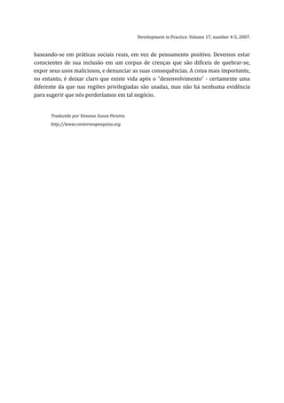 Development in Practice. Volume 17, number 4-5, 2007.


baseando-se em práticas sociais reais, em vez de pensamento positivo. Devemos estar
conscientes de sua inclusão em um corpus de crenças que são difíceis de quebrar-se,
expor seus usos maliciosos, e denunciar as suas consequências. A coisa mais importante,
no entanto, é deixar claro que existe vida após o "desenvolvimento" - certamente uma
diferente da que nas regiões privilegiadas são usadas, mas não há nenhuma evidência
para sugerir que nós perderíamos em tal negócio.


      Traduzido por Vanessa Souza Pereira.
      http://www.contornospesquisa.org
 