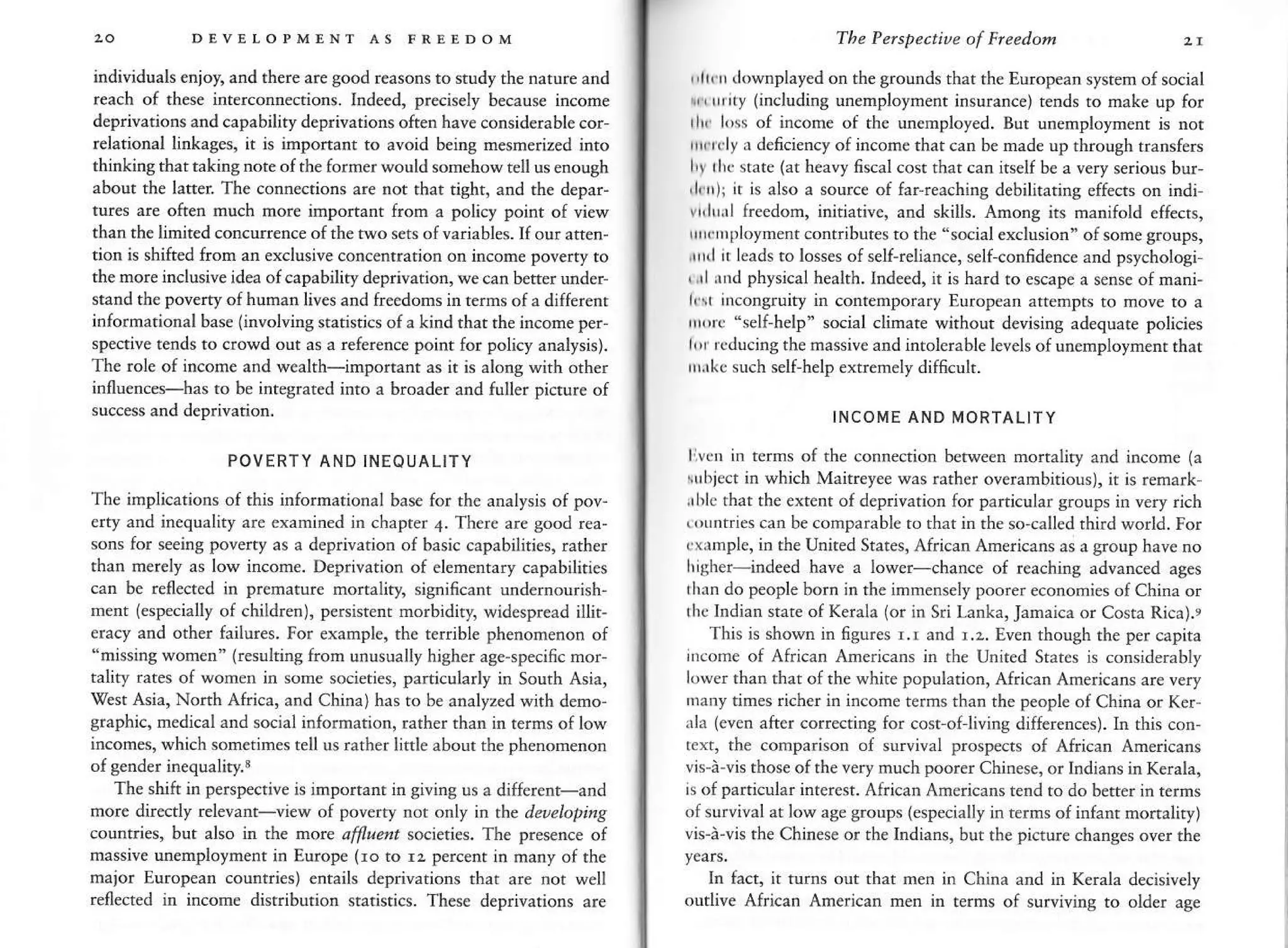 DEVTLOPMENT AS FREEDOM
individuals enjoy, and there are good reasonsto study the narure and
reach of these iaterconnecrions. Ind€ed, precisely because income
deprivations and capability deprivations often have considerable cor-
relational linkages, ir is imponant to avoid being mesmerized inro
thinking that taking nore of the former would somehow tell us enough
about the latter. The connecrions are nor that tight, and the depar-
tures are often much more important from a policy poinr of view
than the limired concurenc€ of rhe two sers of variables. If our a$en-
rion rc shifted lrom rn exclu5ive concenrrarion on income poveny ro
the nore inclusive idea of capability deprivarion, we can b€fter undeF
stand th€ poverty of human lives and frecdons in rerms of a different
informational base linvolving sraristjcs of a kind that the ircome per
spective tends to crowd out as a reference point for policy amlysis).
The role of income and wealrh-imporrant as it is along wirh other
influences-has to be integrated into a broader and {uller picrure of
success and deprivation.
POVERTY AND INEOUALITY
The implications of this infornational base for the analysis of pov-
erty a.d in€quality are examined in chapter 4. There are good rea-
sons for seeing poverty as a deprivation of basic capabiliries, rather
than merely as low income. Deprivation of elenentary capabilities
can be rellected in premature mortaliry, signincant undernourish-
nent (especially of children), persistenr morbidity, widespread illir,
eracy and other failures. For example, the terrible phenomenon of
"missing wornen" (resultins fron unusually higher age-specific nor
tality rates of women in some socieries, parricularly in Sourh Asia,
'West Asia, Nonh Africa, and China) has to be analyzed with deno-
graphic, medical and social information, rather rhan in rerns oflow
incomes, which sometimes tell us rather linle about rhe phenomenon
of sender inequaliq,.3
The shift in persp€ctive is important in Siving us a different-and
more diretly relevant-vi€w of poverty not only in the det)elopirlg
countdes, but also in the mote affl"eflt societies. The presence of
rnassive unemployment in Europe (ro ro ru percent in many of the
maior European counties) entails deprivations rhat are not well
reflected in incone disrriburion sratistics. These deprivariors are
The Pelspe.tiue of Fleedon
,'lr.r (lownplayed on the grounds that rhe European sysrem o{ social
r, rrrrty (including unemployment insurance) r€nds ro make up for
t[ l,rs of income of the uncnployed. But unemploymenr is nor
ltrcly a deficiency of income that can be made up through rransfers
I'r thc state (at hear? fiscal cost that can itself be a very serious bur-
,lflr); n is also a source of far'reachine debilitaring effects on i.di
vrllrxl freedom, initiative, and skills. Among its manifold effecrs,
lrxr ployment contribur€s to rhe "social exclusion" ofsome groups,
rrnl it leads to losses of self-reliance, self-con6dence and psychologi
, ,rl rnd physical health. Indeed, it is hard ro escape a sense of mani-
l, ( ircoDgruity in contemporary European artempts to moye to a
rrrrc "self-help" social climare withour devisins adequare policies
l,r rcducing themassive and inrolerable levels of unemploymenr thar
rrr,rkc such self-help extrernely dif6cuh.
INCOME AND MORTALITY
livctr in terms of the connectios between morraliry and income (a
rubjcct in which Maitreyee was rather ov€rarnbirious), it is remark,
.rble thar the extent of deprivarion for panicular sroups in very iich
tountries can be comparable ro rhat in ihe so called third world. For
rxrmplc, in the United States, African Anericans as a group have no
l,isher-indeed have a lower-chance oI reachins advanced ases
thrn do people born in the imnensely poorereconomies of China or
rhe Indian stare of Kerala (or in Sri Lanka, Jamaica or Cosra Rica).,
This is shown in figures r.r and r.r. Even rhough ihe per capita
iicome of Afdcan Americans in rbe Unired States is considerably
lower than that ofthe white popularion, African Americans are very
hany tines richer in incofre terms than the people of China or Ker-
xla (even after cofecring for cost of living differences). In this con,
tcxt, the comparison of snrvival prospecs of African Americans
vis-i-vis those ofthevery rnuch poorer Chinese, or Indians inKerala,
is ofparticular interest. African tunericans reld ro do beft€r in rerms
ofsurvival at low ase groDps (especiaUy in terns of infanr monaliry)
vis'i'vis the Chinese or the Indians, bur rhe piclur€ changes over the
In fact, it turns out rhat 6en in China and in Kerala decisively
outlive African American men in terms of surr'iving to older age
 