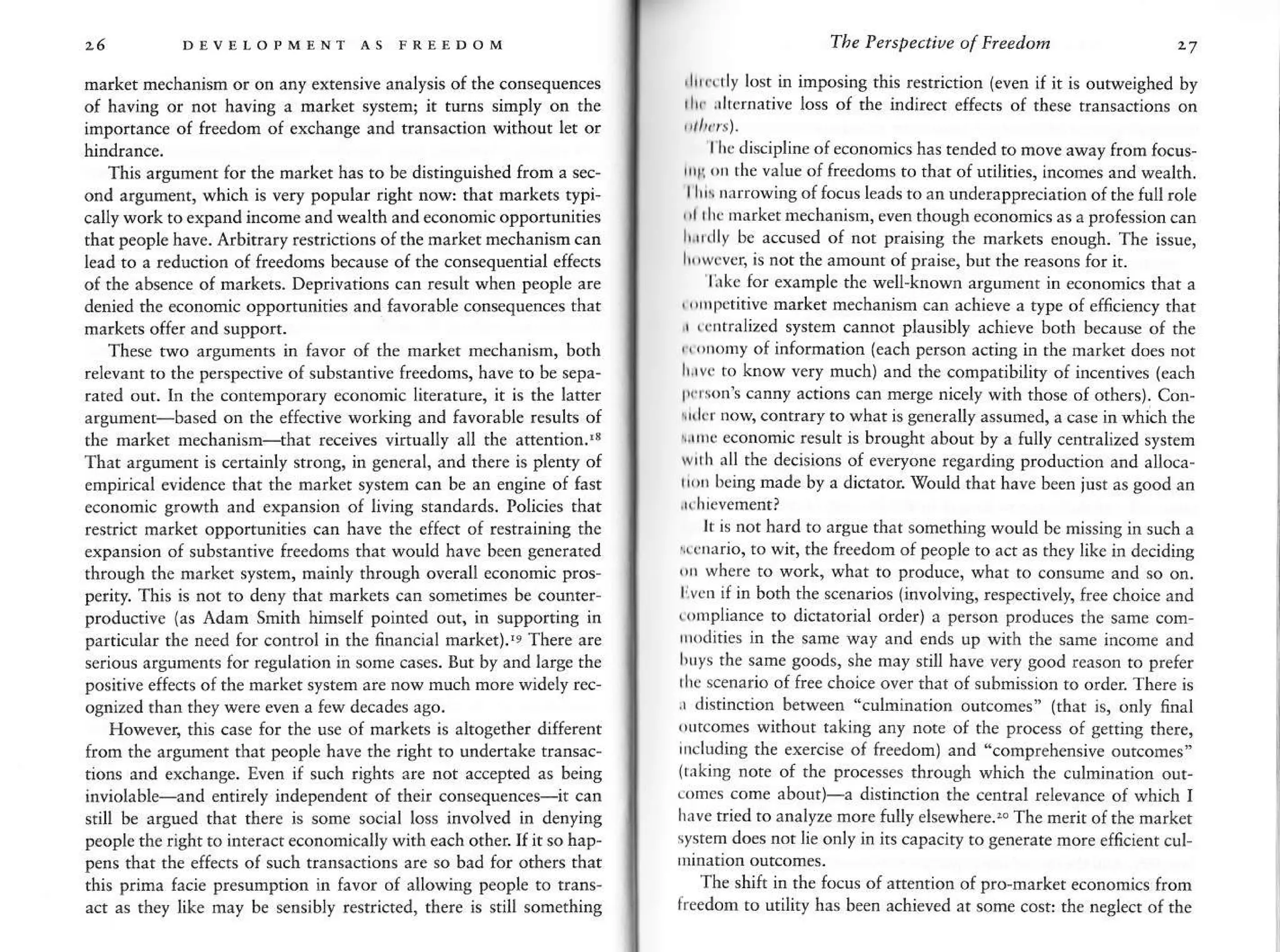 16 DEVf,r-oP
market mechanism or on any extensive analysis o{ the consequenc€s
of having or not having a market systeq it turns simply on the
imporrance of freedon of exchange and transaction without let or
This argument for the market has to be distinguished fron a sec-
ond argument, which is very popular right now: that markers typi
cally work ro expand income and seahh and economt( opportuniries
that p€ople have. Arbitrary restriaions ofthe market mechanism can
lead to a reduction of freedoms because of the con*quential effects
of rfie absence of markets. D€privations can resulr when people are
denied the economic opponunities and favorable co'sequences that
markets offer and suppon.
These two argumenrs in favor of the narket mechanisn, both
relevanr to the perspective of substantive freedoms, have to be sepa-
rated out. ln the contemporary economic lkerature, it is the latte.
argument based on ihe effective working and favorable results of
the marker mechanism-that receives virtually all the attention.'3
Thar arsument is certainly strong, in general, and there is plenty of
empirical evidence that the market system can be an engine of fast
economic g.owth and expansion of living srandards. Policies rhar
restrict market opportuniries can have the effect of restraining the
expansion of substantive freedoms that would have been generated
through the market system, mainly through overall econonic pros-
perity. This is nor to deny thar markets can sometimes be counter-
produnire {J' AdJm mirh h'mrelf pornred our. rn upporrrn8 ,n
particular the nccd for control in the finan€ial market).'q There are
serious arguments for regulation in sone cases. Bur by and larse the
positive effects ofthe market system are now much more widely rec-
ognized than they were even a few decades ago.
However, this case for the use of markets is akogether different
from rhe argumenr that p€ople have the right to undetake transac-
tions and exchange. Even if such rights are not accept€d as being
rnvrolahle-rnd enrirely independent oi their con'equence<-rr can
still be argued that th€re is sone social loss involved in de.ying
people the right to interact economically with each other.If it so hap-
pens thar rhe effects of such transactions are so bad for others rhat
this prima facie presumption in favor of allowing people to trans
act as they like may be sensibly restricted, th€re is still something
The Percpective of Freedon 27
,ll,rrly lost in imposing rhis restriction (€v€n if ir is outweighed by
rl.. .,ircnutre lo{ of rhe rndrre(r effecn of rhe.e rransacrion, on
l/,( Ji'('pline ofeconom'(. ha' rended ro mole awJy from to(us-
ri11,n the value of freedoms to rhar of urilities, incornes and wealth.
lllA nitrowing of focDs leads to an underappreciation of th€ full role
,
'lrh(
market mechanisrn, evenrhough econonics as a professioncan
l,.r,rlly bc accused of not praising the markets enough. The issue.
h'wcvcr, is not the amounr of praisc, but rhe reasons for it.
lrkc for example the well-known argumenr in economics that a
',rnpetitive
marker mechanisn can achieve a type of efficiency that
., rr tralized systen cannot plausibly achieve both because of the
,
',rrnny of infomation (each person acting in rhe marker does nor
l,,rv. ro know very much) and rhe compatibiliry of incentives (each
tt,sonls canny actions can merge nicely with those o{ orhe.t. Con-
rrlrr noq conrrary to what is g€nerally assuned, a case inwhich rh€
,.rruc economic result is brought about by a fully cenrraliz€d sysrem
wrrh all the dechions of everyone regarding production and alloca-
r!!r beins nade by a djcator.I0ould rhar have beetr just as good an
It is not hard to arsue thar somethins would be mjssing in such a
rerrario, ro wit, the freedom of people to act as rhey like in deciding
(rr wbere to work, what to produce, what to consune and so on.
liv.D if in both the scenarios (involvins, respe.rively, free choice and
lnpliance to dictatorial order) a percon produces the same com,
,,k itics in rhe same way and e.ds up wirh th€ sane income and
b ys the same goods, she may still have very good reason ro prefer
rhc scenario of free choice over rhat of submission to order There is
.r disrinction betweer "cDlninarion outcomes" (rhat is, only final
(utcomes without taking any note of the process of getring there,
,,,cluding the exercise of freedom) and "comprehensive ourcomes"
(rrkirg note of the processes through which rhe culminarion our,
eomcs come about)-a distincrion the central relevoce of which I
h.ve tried ro a.alyze more fully ehewhere.- The merit of the market
system does not lie only in irs capaciry ro generate more efticient cLrl
The shifr in the focus ofartenrion of pro,market economics from
ireedom to urility has been achieved ar some cosr the neslect ofrhe
 
