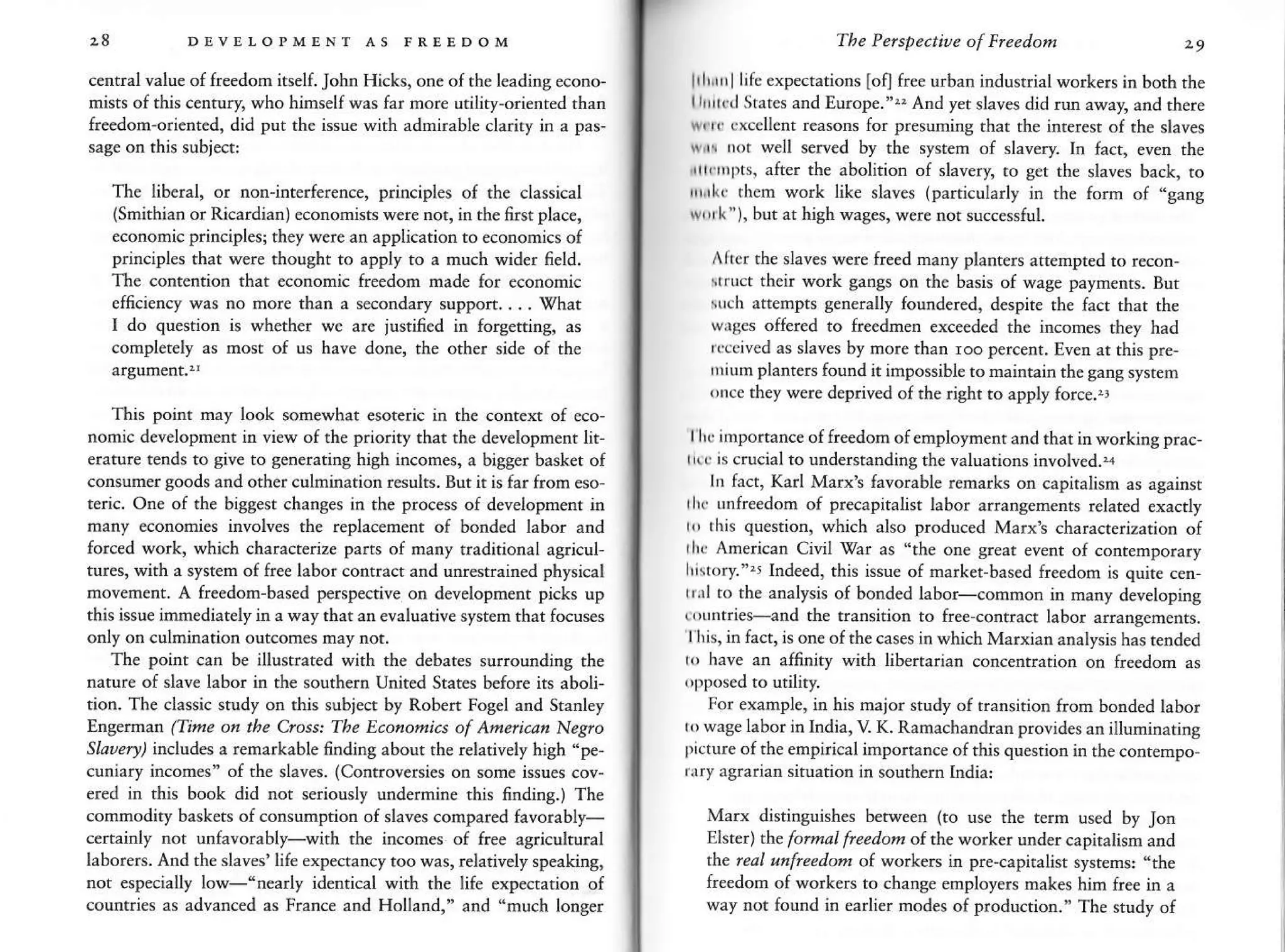 28 DDvEI-o"MENT As FREEDoM
central value of freedom itselt John Hicks, one of the leadins econo-
mists of this century, who himself was far more utility-orienred rhan
fre€dom oriented, did put the issue wirh admirable clariry in a pas,
sase on rhis subjed:
The liberal, or notr-interference, principles of the classical
(Smithian or Ricardian) economists were not, in the 6rst plac€,
economic principlesi they were an application to ecorcmics of
principles that were thought to apply to a much wider neld.
The conrention that €cotromic freedom made for economic
efficiency was no more than a secondary suppon. . . . {hat
I do question is whether we are iustifi€d in forgetting, as
conplet€ly as nost of us have done, th€ other side of rhe
This point may look somewhat €soteri€ in the contexr of eco-
nomic developnent in view of the p.ioriry rhat the dev€lopm€nt lit-
eratu(€ tends to give to generating high incomes, a bigger bask€t of
consuner goods and orher culmination results. But ir is far from eso-
teric. Orc of the biSSest changes in the process of development in
many economies involves the replacemenr of bond€d labor and
forced work, which characteriz parts of many traditional agricul,
tures, with a sysrem of free labor contract and unrestrained physical
movement. A freedom-based perspective on development picks up
this issu€ irnm€diat€ly h a way thar an evaluarive system rhar fo€us€s
only on culmination outcomes may not.
The point can be illustrated with rhe debates surounding the
natur€ of slave labor in the sourhern United States before its aboli-
tion. Th€ classic study on this subject by Roben Fogel and Stanley
Enserma (Time o,1the &oss: The Econonics of Amei.an Nes/o
Sldl"rJ, includes a remarkable finding about the relatively hish "pe-
cunrary inLome- of ihe slaves. (Conrro!ersres on some irsue cov-
ered in this book did rct seriously undermine rhis finding.) The
commodity baskets of consumption of slaves compared favorably-
certainly not unfavorably-with rhe incones of free agricuhural
laborers. And th€ slav€s' life expectancy too was, relatively speaking,
not especially low-"nerly identical wirh rhe lif€ expe€tation of
countries as advanced as France and Holland," and "much long€r
The Perspecti.)e of Fleedou ze
li 1,i,, I lifc expectations foq free urban industrial work€rs in both rhe
lr|rrcil States and Europe."" And yet slaves did run away, and there
w e cxcellent reasons for presuming thar rhe interest of the slaves
wi! nor well s€rved by the system of slavery. In fact, €ven the
,rrrflnpts, after the abolition of slavery ro ger the slaves back, to
rrnlr them work like slaves (particularly in th€ forn of..gang
wrrh ), but at high wages, were not successful.
After the slaves were freed many planters attempted to re€on-
ru.t th€ir work ganSs on the basis of wage paymenrs. Bur
such attempts generally foundered, d€spite rhe facr rhat the
wises offered to ireednen exceeded the incomes rhey had
'(eived
as slaves by more than roo pe.cent. [ven ar this pr€,
rnium plant€B found it impossibl€ to maintain the sang syst€m
rnce they were deprived ofthe right to apply force.!
lhc importance of freedom of employmenr and that in workiag prac,
ttr is cucial to undersranding the valuations involved..r
ln facr, Karl Marxb favorable remarks on capitalism as asainst
rh. unfreedon of precapitalisr labor arrang€menrs relared exacrly
r,, rhjs question, which also produced Marx's characterizarion of
rh( American Civil lgai as '1he one seat event of contempo{ary
L,tory.".J Indeed, this issue of narket based freedom is quire cen-
tr.rl to the analysis of bonded labo.-common in many developing
(, tuuri€s-and the transirion to free-conftact labor arrangements.
I lis, in fact, is one of the cases in which Marxian analysis has rended
n have an affinity wirh libertarian concetrtrarion on freedom as
For exanple, in his major study of transition frorn bonded tabor
rowase labor in India, V K. Ramachandran provides anilluminating
p,cture of the empirical imporrance of rhis quesrion in rhe €onr€mpo-
ry agrarian situation in sourhern India:
Marx distinguishes between (to use rhe term Lrsed by Jon
Elstet) the fomal f/eedon of the work€r under capiratism .nd
the rcal lnfr@don o( workers in pre-capitalist sysrens: -rhe
freedom of workers to chanse employers makes h,n free in a
way not Jound in earlier modes of production." The study of
 