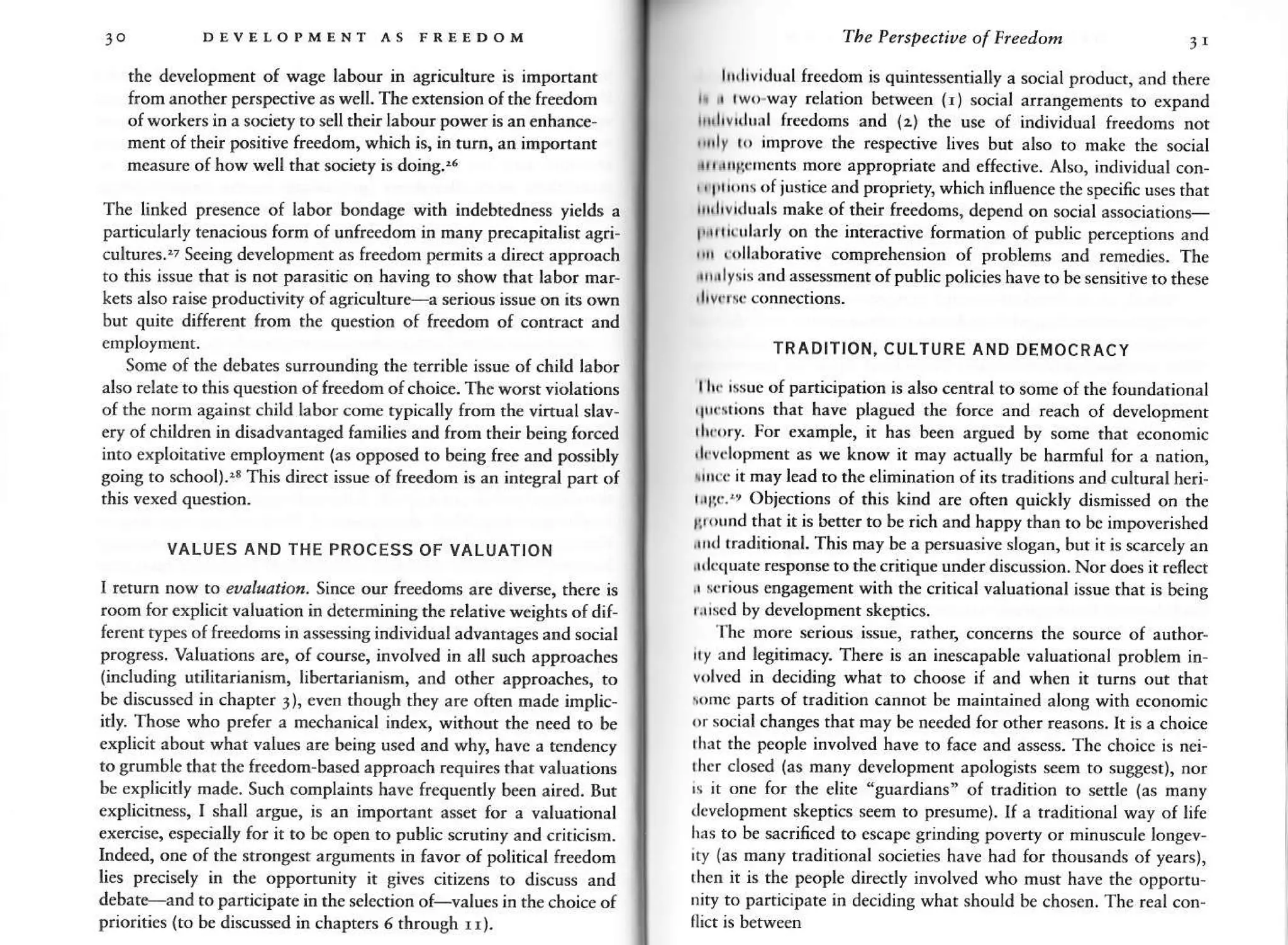JO DEVEIOPMENT AS FREEDOM
the development of wagc labour in agriculture is irnponant
from another perspective as well. The extension of rh€ freedom
of workers in a society to sell their labour power is an enhance
ment oftheir posirive freedom. which is.
'n
rurn, an impon,nr
measure of how well that sciety is doing..6
The lin[ed presence of labor bondase with iDdebredress yields a
particDlarly tenacious form of unfre€dom in many praapiralist agri-
.ultures..? Seeinc development as fr€edom p€rmits a direct approach
to this issue that is not parasitic or having to show thar labor nar-
ken alro rarre produnrvrq of agriculLurea serious iisue on rrs own
but quite different from th€ question of freedon of conrracr and
Some of the deb.tcs surrounding the rerrible issue of child labor
also relate to thh question of freedon of choica. The worsr violarions
of the norm againsr child labor come typically from rhe vi.tual slav-
€ry of children in disadvantased families and from rheir being forced
into €xploitativ€ employment (as opposed to being free and possibly
going to school).4 This direct issue of f.eedom is an intcaral pa.r of
VALUES AND THE PROCESS OF VALUATION
I t ttl now to eualratior. Since our freedoms ar€ diver*, there is
room for explcn valuation in determinina the relative w€ighrs of dif-
ferent typ€s of keedoms in ass€ssing individual advanrages and scial
prog.ess. Valuations are, of cou.se, involved in all such approaches
(including utilitarianism, libcrta.ianism, and orhcr approaches, ro
be discussed in chapter 3), €ven rhough rhey are often nade implic,
itly. Those who p.efer a n€chanical iodex, without the ned to be
explicit about what values a.e b€ing used and why, have a tendency
to grunble thar the freedom'based approach requires that valuarions
be explicitly made. Such conplaints have ftequently been aired. But
explicitnBs, I shall argue, is an imporrant asser for a valuational
€xercise, especially for it to be op€n to public scrutiny and criricism.
Inded, one of the strongest argumenrs in favor of political freedom
lies precisely in the opportunity it gives citizens to discuss and
d€bate-and to panicipare in the selection of-values in rhe choic€ of
priorities (to be disussed in chaprers 6 th.ough rr).
,
The Pe/spectioe of Frcedon 3t
lllhv ual freedom is quintess€nrially a social product, and there
h i rw,rway relation between {r) social arrangernenrs to expard
tr'llvnlurl freedoms and (z) rhe usc of individual freedoms not
'drlr
r,, improve the respective lives but also ro mak€ rhe social
*r r+t.nents mor€ approprhte and eff€cive. Also, individual con-
,, t'irnrs of jusrice and prcpriery, which inflwnce th€ specific uses that
|rIvrrluals nake of their fredons, d€pend on social assciations-
I'i'l( trl|rly on the interaciye formarion of public p€rc€prios and
,
'
(,'lhborarive comprehension of problems and remedies. The
rlysis and assessment ofpublic policies have to be sensirive to these
TRADITION, CULTURE AND DEMOCRACY
ll! rssuc ofparticiparion is also central to some ofrhe foundational
'trrstions
that hav€ plagued th€ forc€ and reach of dcvelopmenr
rh(,ry. l-o. example, it has been argued by some that ecorcmic
,l r(lopmenr as we know it may acually be harmful for a narion,
rntr it nay lead to the eliminarion ofirs r.aditions and culrural heri-
r,'rr'.", Objections of this kind .re often quickly dismissed on th€
['(r'nd that it is better to be rich and h.ppy rhan to be impoverished
rrrltraditional. This may be a persuasive slosan, bur ir is scarcely an
rrkrluate rspoose to the critique unde.discussion. Nor does it reflect
i sr.ious enaasement wirh th€ critical valuarional issu€ that is being
r.rrscd by developmenr skeptics.
lhe mor€ serious issue, rather, concerns rhe source of aurhor-
rty dd legitimacy. There is an inescapable valuational probl€m in,
v,,lvcd in deciding what to choose if and when ir ru..s out rhat
nc parts of radirion canoot b€ maintained along wirh cconomic
,,r social €hang€s that may be needed for other reasons. It is a choice
rhrr th€ people involved have to face and assss. The choice is nei-
'hc.
closed (as many dcvelopmenr apologists seem ro sugg€sr), nor
rs it one for the elire 'guardians" of ffadirion ro *tde (as many
development skeptics seem to presume). If a traditional way of life
has to b€ sac.ificed to escape grindios poverry or minuscule lonsev-
'ry
(as rnany traditional societies have had for thousards of years),
rh$ it is the people directly involved who musr have rhe opponu-
oity to participare in deciding what should be chosen. The real con
 